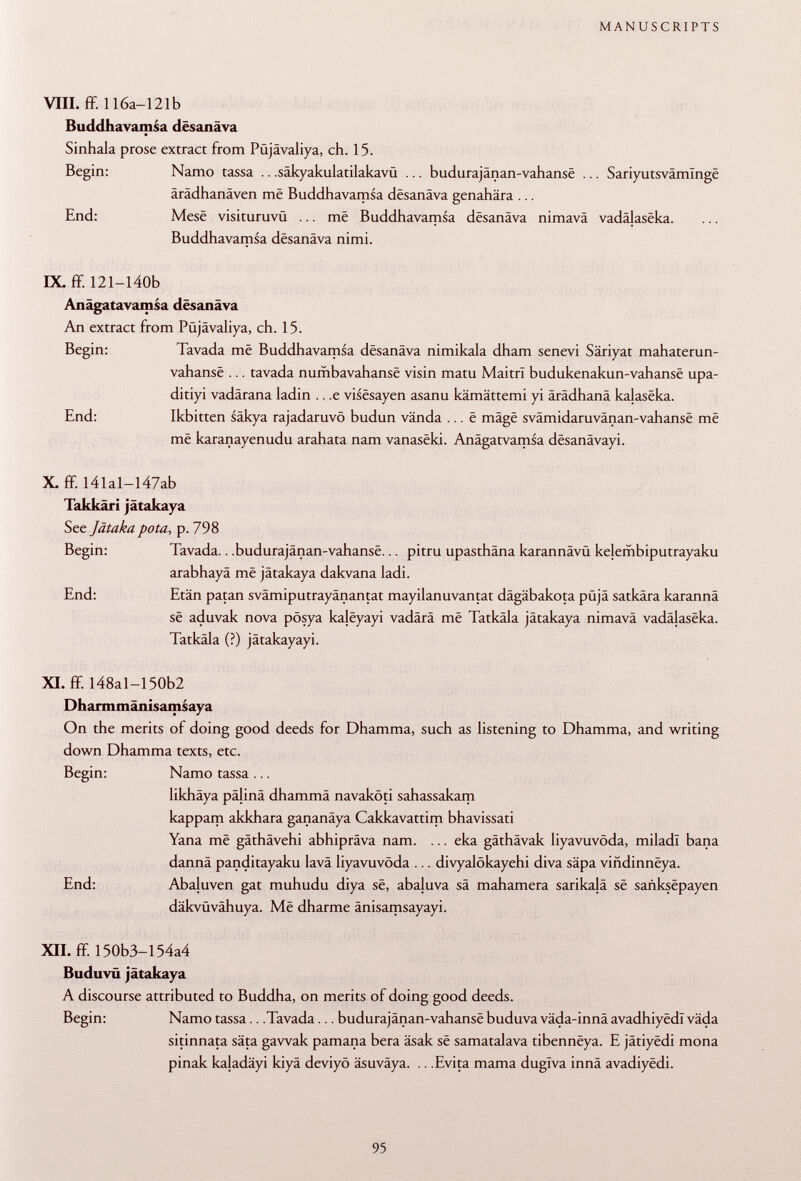 VIII. ff. 116a— 121b Buddhavamsa dësanâva Sinhala prose extract from Püjävaliya, ch. 15. Begin: Namo tassa .. .säkyakulatilakavü ... budurajânan-vahansë ... Sariyutsvâmïngë ärädhanäven mê Buddhavamsa dësanâva genahära ... End: Mese visituruvü ... mê Buddhavamsa dësanâva nimavâ vadâlasëka. Buddhavamsa dësanâva nimi. IX. ff. 121-140b Anâgatavamsa dësanâva An extract from Püjävaliya, ch. 15. Begin: Tavada më Buddhavamsa dësanâva nimikala dham senevi Säriyat mahaterun- vahansë ... tavada numbavahansë visin matu MaitrI budukenakun-vahansë upa- ditiyi vadârana ladin .. ,e visësayen asanu kämättemi yi ärädhanä kalasëka. End: Ikbitten säkya rajadaruvö budun vända ... ë mâgë svâmidaruvânan-vahansê më më karanayenudu arahata nam vanasëki. Anâgatvamsa dësanâvayi. X. ff. I4lal-I47ab Takkâri jâtakaya See Jätaka pota, p. 798 Begin: Tavada.. .budurajânan-vahansë... pitru upasthäna karannävü kejembiputrayaku arabhayâ më jâtakaya dakvana ladi. End: Etän patan svämiputrayänantat mayilanuvantat dägäbakota püjä satkära karannä së aduvak nova pösya kalëyayi vadärä më Tatkäla jâtakaya nimavä vadâlasëka. Tatkäla (?) jätakayayi. XI. ff. I48al-150b2 Dharmmänisamsaya On the merits of doing good deeds for Dhamma, such as listening to Dhamma, and writing down Dhamma texts, etc. Begin: Namo tassa ... likhäya päjinä dhammä navaköti sahassakam kappam akkhara gananäya Cakkavattim bhavissati Yana më gäthävehi abhipräva nam. ... eka gäthävak liyavuvöda, miladl bana dannä panditayaku lava liyavuvöda ... divyalökayehi diva säpa vindinnëya. End: Abaluven gat muhudu diya së, abaluva sä mahamera sarikajä së saiiksëpayen däkvüvähuya. Më dharme änisamsayayi. XII. ff. 150b3-154a4 Buduvü jâtakaya A discourse attributed to Buddha, on merits of doing good deeds. Begin: Namo tassa.. .Tavada... budurajânan-vahansë buduva väda-innä avadhiyëdl väda sitinnata säta gawak pamana bera âsak se samatalava tibennëya. E jâtiyédi mona pinak kaladäyi kiyä deviyö äsuväya. .. .Evita mama duglva innä avadiyëdi.