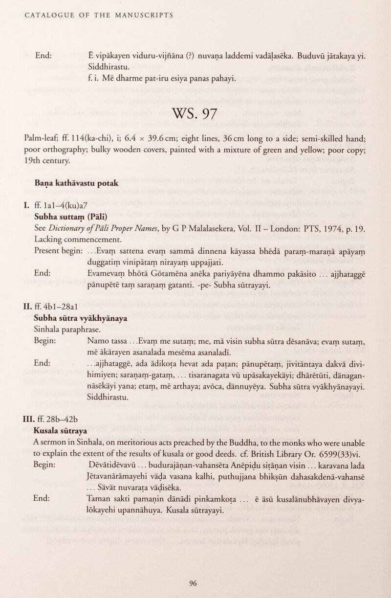 End: £ vipäkayen viduru-vijñana (?) nuvana laddemi vadâjasëka. Buduvü jätakaya yi. Siddhirastu. f. i. Më dharme pat-iru esiya panas pahayi. ws. 97 Palm-leaf; ff. Il4(ka-chi), i; 6.4 x 39.6cm; eight lines, 36cm long to a side; semi-skilled hand; poor orthography; bulky wooden covers, painted with a mixture of green and yellow; poor copy; 19th century Bana kathävastu potak I. ff. Ial-4(ku)a7 Subha suttam (Pali) See Dictionary of Pâli Proper Names, by G P Malalasekera, Vol. II - London: PTS, 1974, p. 19. Lacking commencement. Present begin: .. .Evam sattena evam sammä dinnena käyassa bhëdâ param-maranä apäyam duggatim vinipâtam nirayam uppajjati. End: Evamevam bhötä Gôtamëna anëka pariyâyëna dhammo pakäsito ... ajjhataggë pânupëtë tam saranam gatanti. -pe- Subha sütrayayi. II. ff. 4b 1-28a 1 Subha sütra vyäkhyänaya Sinhala paraphrase. Begin: Namo tassa .. .Evam me sutam; me, ma visin subha sütra dësanâva; evam sutam, më âkârayen asanalada mesëma asanaladl. End: .. .ajjhataggë, ada ädikota hevat ada patan; pânupëtam, jivitântaya dakvâ divi- himiyen; saranam-gatam, ... tisaranagata vu upäsakayekäyi; dhârëtûti, dänagan- nâsëkâyi yana; etam, më arthaya; avoca, dânnuyëya. Subha sütra vyäkhyänayayi. Siddhirastu. III. ff. 28b-42b Kusala sütraya A sermon in Sinhala, on meritorious acts preached by the Buddha, to the monks who were unable to explain the extent of the results of kusala or good deeds, cf. British Library Or. 6599(33)vi. Begin: Dëvâtidëvavû ... budurajânan-vahansëta Anëpidu sitänan visin ... karavana lada Jëtavanârâmayehi väda vasana kalhi, puthujjana bhiksün dahasakdenâ-vahansë ... Sävät nuvarata vâdisëka. End: Taman sakti pamanin dänädi pinkamkota ... ë äsü kusalänubhävayen divya- lökayehi upannähuya. Kusala sütrayayi.