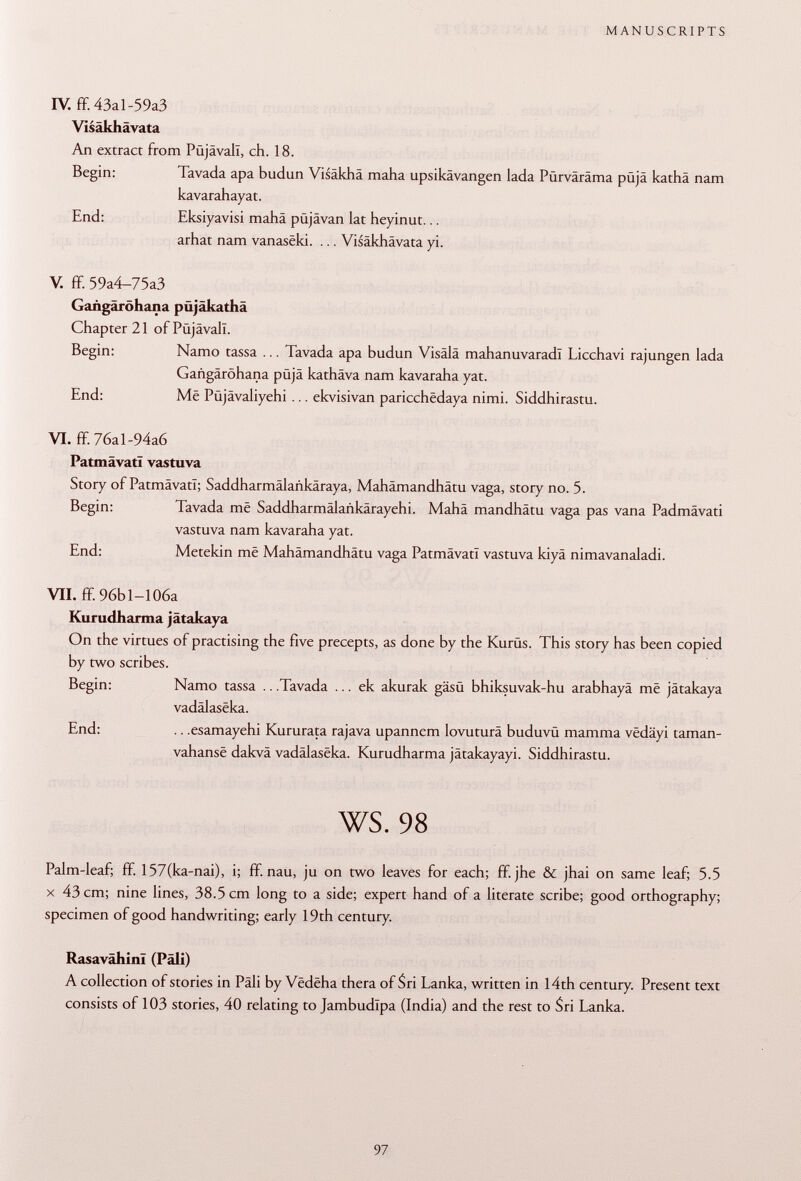 IV. ff. 43al-59a3 Visäkhävata An extract from Püjävall, ch. 18. Begin: Tavada apa budun Visäkhä maha upsikävangen lada Pürväräma püjä kathä nam kavarahayat. End: Eksiyavisi mahä püjävan lat heyinut... arhat nam vanasëki. ... Visäkhävata yi. V. ff. 59a4-75a3 Gangäröhana püjäkathä Chapter 21 of Püjävall. Begin: Namo tassa ... Tavada apa budun Visälä mahanuvaradl Licchavi rajungen lada Gangäröhana püjä kathäva nam kavaraha yat. End: Më Püjävaliyehi ... ekvisivan paricchêdaya nimi. Siddhirastu. VI. ff. 76al-94a6 PatmävatI vastuva Story of PatmävatI; Saddharmälankäraya, Mahämandhätu vaga, story no. 5. Begin: Tavada me Saddharmälaükärayehi. Mahä mandhätu vaga pas vana Padmävati vastuva nam kavaraha yat. End: Metekin më Mahämandhätu vaga PatmävatI vastuva kiyä nimavanaladi. VII. ff. 96bl-106a Kurudharma jätakaya On the virtues of practising the five precepts, as done by the Kurüs. This story has been copied by two scribes. Begin: Namo tassa .. .Tavada ... ek akurak gäsü bhiksuvak-hu arabhayä më jätakaya vadälaseka. End: .. .esamayehi Kururata rajava upannem lovuturä buduvü mamma vëdâyi taman- vahansë dakvä vadâlasëka. Kurudharma jätakayayi. Siddhirastu. ws. 98 Palm-leaf; ff. 157(ka-nai), i; ff. nau, ju on two leaves for each; ff. jhe & jhai on same leaf; 5.5 X 43 cm; nine lines, 38.5 cm long to a side; expert hand of a literate scribe; good orthography; specimen of good handwriting; early 19th century. Rasavâhinï (Pâli) A collection of stories in Pâli by Vëdëha thera of Sri Lanka, written in 14th century. Present text consists of 103 stories, 40 relating to Jambudlpa (India) and the rest to Sri Lanka.