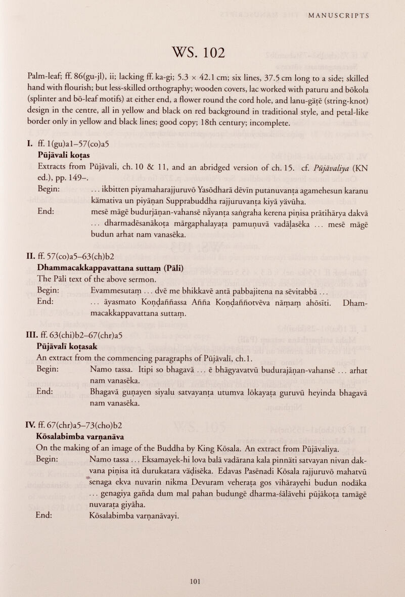 Palm-leaf; ff. 86(gu-jl), ii; lacking ff. ka-gi; 5.3 x 42.1 cm; six lines, 37.5 cm long to a side; skilled hand with flourish; but less-skilled orthography; wooden covers, lac worked with paturu and bökola (splinter and bö-leaf motifs) at either end, a flower round the cord hole, and lanu-gäte (string-knot) design in the centre, all in yellow and black on red background in traditional style, and petal-like border only in yellow and black lines; good copy; 18th century; incomplete. I. ff. l(gu)al-57(co)a5 Püjävali kotas Extracts from Püjävali, ch. 10 & 11, and an abridged version of ch. 15. cf. Püjävaliya (KN ed.), pp. 149- Begin: ... ikbitten piyamaharajjuruvö Yasödharä devin putanuvanta agamehesun karanu kämativa un piyänan Supprabuddha rajjuruvanta kiyä yävüha. End: mese mâgë budurjanan-vahansë näyanta sañgraha kerena pinisa prâtihârya dakvâ ... dharmadësanâkota märgaphalayata pamunuvä vadâlasëka ... mesë mâgë budun arhat nam vanasëka. II. ff. 57(co)a5-63(ch)b2 Dhammacakkappavattana suttarn (Pâli) The Pàli text of the above sermon. Begin: Evammesutam ... dvë me bhikkavë antä pabbajitena na sëvitabbâ ... End: ... äyasmato Kondaññassa Añña Kondaññotvéva nämam ahöslti. Dham macakkappavattana suttam. III. ff. 63(chi)b2-67(chr)a5 Püjävali kotasak An extract from the commencing paragraphs of Püjävali, ch. 1. Begin: Namo tassa. Itipi so bhagavä ... ë bhägyavatvü budurajânan-vahansë ... arhat nam vanasëka. End: Bhagavä gunayen siyalu satvayanta utumva lökayata guruvü heyinda bhagavä nam vanasëka. IV. ff. 67(chr)a5-73(cho)b2 Kösalabimba varnanäva On the making of an image of the Buddha by King Kösala. An extract from Püjävaliya. Begin: Namo tassa ... Eksamayek-hi lova balä vadärana kala pinnäti satvayan nivan dak- vana pinisa ita durukatara vâdisëka. Edavas Pasënadi Kösala rajjuruvö mahatvü senaga ekva nuvarin nikma Devuram veherata gos vihärayehi budun nodäka ... genagiya ganda dum mal pahan budungë dharma-sälävehi püjäkota tamâgë nuvarata giyäha. End: Kösalabimba varnanävayi.