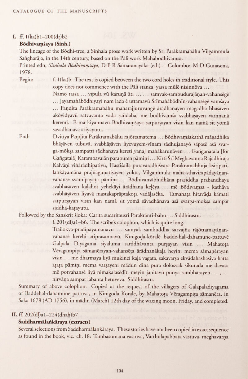 I. ff. I(ka)bl-200(dr)b2 Bödhivamsaya (Sinh.) The lineage of the Bödhi-tree, a Sinhala prose work written by Sri Paräkramabähu Vilgammula Sañgharája, in the 14th century, based on the Pali work Mahäbodhivamsa. Printed edn, Simhala Bödhivamsaya, DPR Samaranayaka (ed.) - Colombo: M D Gunasena, 1978. Begin: f. l(ka)b. The text is copied between the two cord holes in traditional style. This copy does not commence with the Pali stanza, yassa mûlë nisinnôva ... Namo tassa ... vipula vü karunä äti samyak-sambudurajânan-vahansëgë ... Jayamahäbödhiyayi nam lada ë uttamavü Srîmahâbôdhln-vahansëgë vamsaya ... Pandita Paräkramabähu maharajjuruvangë ärädhanayen magadha bhäsäven akövidyavü satvayanta väda sandahä, më bödhivamsa svabhäsäyen varnnanä keremi. Ê mä kiyannävü Bödhivamsaya satpursayan visin kan namä sit yomä sävadhänava äsiyayutu. ... End: Dvitlya Pandita Paräkramabähu rajöttamatema ... Bödhivamsakathä mägadhika bhäsäven tubuvä, svabhäsäven liyevuyem-vlnam sädhujanayö sâpasë asä svar- ga-möksa sampatti sädhanaya kereti[yana] mahäkarunäven ... Gañganatala [for Gangatalä] Karambavalän parapuren pämini... Klrti Sri Meghavanna Räjädhiräja Kalyäni vihärädhipativü, Hastisaila puravarädhlsvara Paräkramabhuja ksitipati- lankäyamäna prajfiägunätisayen yukta, Vilgammula mahä-sthavirapädayänan- vahansë svämTpayata pämina ... Bödhivansäbhidhäna prasiddha prabandhaya svabhäsäven kalahot yehekäyi ärädhana kelëya ... më Bödivamsa - kathäva svabhäsäven liyavä mastakapräptakota vadälaseka. Tamahata hitaväda kämati satpursayan visin kan namä sit yomä sävadhänava asä svarga-moksa sampat siddha-katayutu. Followed by the Sanskrit sloka: Carita sucaritausri Parakränti-bähu ... Siddhirastu. f. 201(dl)al-b6. The scribe's colophon, which is quite long. Trailokya-pradlpäyamänavü ... samyak sambuddha sarvajña räjöttamayänan- vahansë kerehi atiprasannavü, Kïnigoda-kôralë badde-hal-dahamune-pattuvë Galpala Diyagama siyaluma sarddhävanta pursayan visin ... Mahatota Vëragampita sâmanërayan-vahansëta ärädhanäkala heyin, mema sâmanërayan visin ... me dharmaya liyä mukinci kaja vagata, sakavarsa ekvädahashasiya hättä atata pämini mema varsayehi mädun dina pura dolosvak sikurädä me davasa më potvahansë liyä nimakalasëdït, meyin janitavü punya sambhärayen ... , ... nirväna sampat labanta hëtuvëva. Siddhirastu. Summary of above colophon: Copied at the request of the villagers of Galapaladiyagama of Baddehal-dahamune pattuva, in Kinigoda Korale, by Mahatota Vëragampita sâmanëra, in Saka 1678 (AD 1756), in mädin (March) 12th day of the waxing moon, Friday, and completed. II. ff. 202(dl)al-224(dhah)b7 Saddharmälankäraya (extracts) Several selections from Saddharmâlaàkâraya. These stories have not been copied in exact sequence as found in the book, viz. ch. 18: Tambasumana vastuva, Vatthulapabbata vastuva, meghavarna