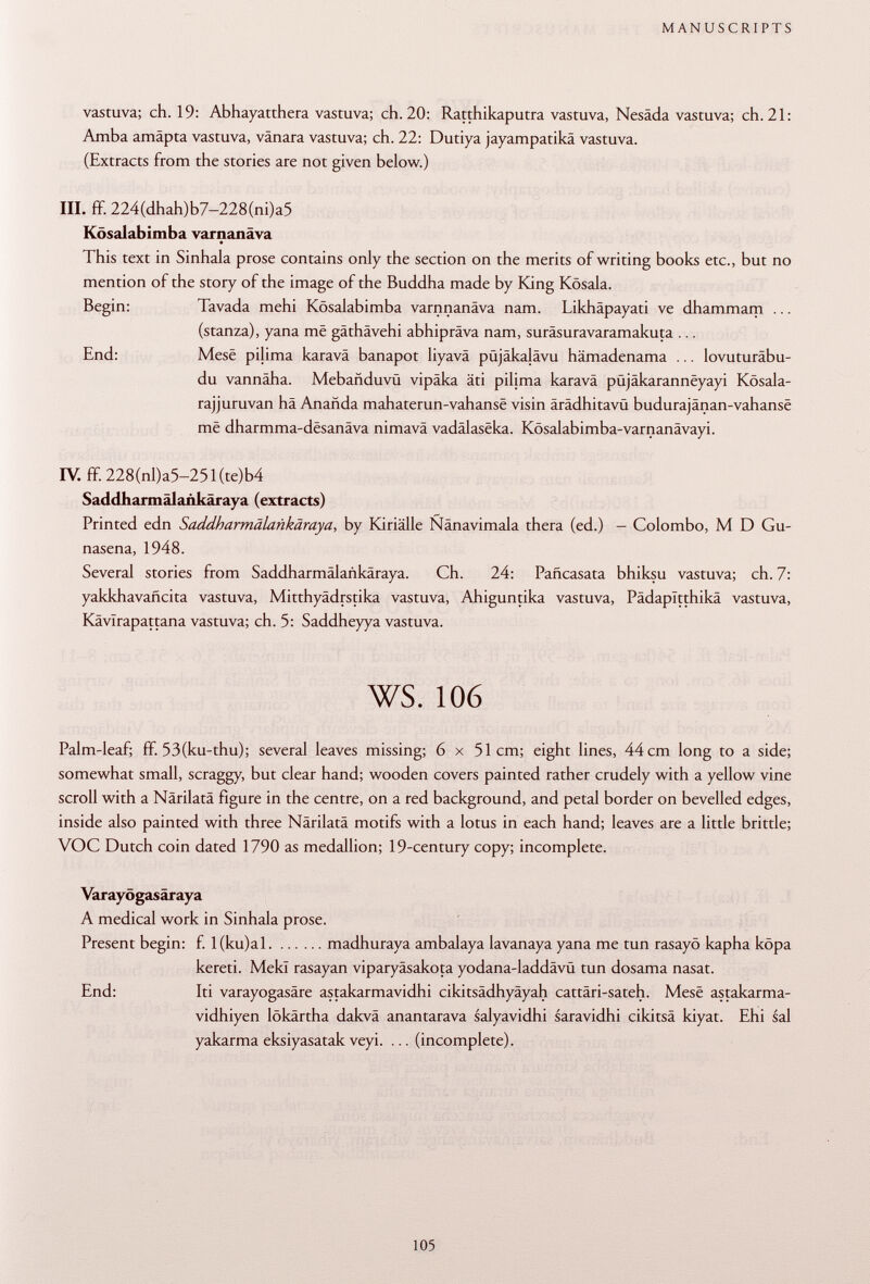 vastuva; ch. 19: Abhayatthera vastuva; ch. 20: Ratthikaputra vastuva, Nesäda vastuva; ch. 21: Amba amäpta vastuva, vanara vastuva; ch. 22: Dutiya jayampatikä vastuva. (Extracts from the stories are not given below.) III. ff. 224(dhah)b7-228(ni)a5 Kösalabimba varnanâva This text in Sinhala prose contains only the section on the merits of writing books etc., but no mention of the story of the image of the Buddha made by King Kösala. Begin: Tavada mehi Kösalabimba varnnanäva nam. Likhäpayati ve dhammam ... (stanza), yana me gäthävehi abhipräva nam, suräsuravaramakuta ... End: Mese pilima karavä banapot liyavä püjäkalävu hämadenama ... lovuturäbu- du vannäha. Mebañduvü vipäka äti pilima karavä püjäkaranneyayi Kösala- rajjuruvan hä Anañda mahaterun-vahansë visin ärädhitavü budurajänan-vahanse më dharmma-desanäva nimavä vadälaseka. Kösalabimba-varnanävayi. IV. ff.228(nl)a5-251(te)b4 Saddharmälankäraya (extracts) Printed edn Saddharmälankäraya , by Kiriälle Ñanavimala thera (ed.) - Colombo, M D Gu- nasena, 1948. Several stories from Saddharmälankäraya. Ch. 24: Pañcasata bhiksu vastuva; ch. 7: yakkhavañcita vastuva, Mitthyädrstika vastuva, Ahiguntika vastuva, Pädapltthikä vastuva, Kävlrapattana vastuva; ch. 5: Saddheyya vastuva. ws. 106 Palm-leaf; ff. 53(ku-thu); several leaves missing; 6 x 51cm; eight lines, 44 cm long to a side; somewhat small, scraggy, but clear hand; wooden covers painted rather crudely with a yellow vine scroll with a Närilatä figure in the centre, on a red background, and petal border on bevelled edges, inside also painted with three Närilatä motifs with a lotus in each hand; leaves are a little brittle; VOC Dutch coin dated 1790 as medallion; 19-century copy; incomplete. Varayögasäraya A medical work in Sinhala prose. Present begin: f. l(ku)al madhuraya ambalaya lavanaya yana me tun rasayö kapha köpa kereti. Mekl rasayan viparyäsakota yodana-laddävü tun dosama nasat. End: Iti varayogasäre astakarmavidhi cikitsädhyäyah cattäri-sateh. Mese astakarma- vidhiyen lökärtha dakvä anantarava salyavidhi saravidhi cikitsä kiyat. Ehi sai yakarma eksiyasatak veyi. ... (incomplete).