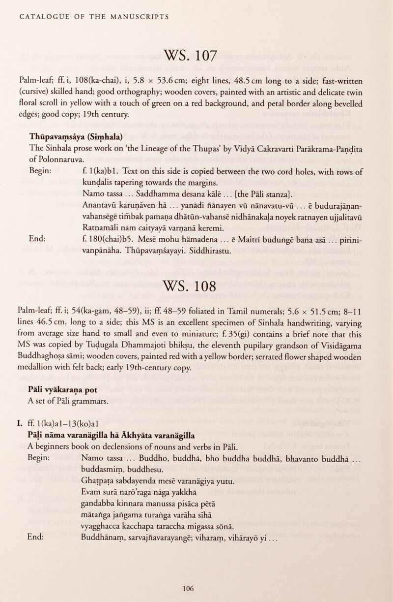 Palm-leaf; ff. i, 108(ka-chai), i, 5.8 x 53.6 cm; eight lines, 48.5 cm long to a side; fast-written (cursive) skilled hand; good orthography; wooden covers, painted with an artistic and delicate twin floral scroll in yellow with a touch of green on a red background, and petal border along bevelled edges; good copy; 19th century. Thüpavamsáya (Sitnhala) The Sinhala prose work on 'the Lineage of the Thupas' by Vidyä Cakravarti Paräkrama-Pandita of Polonnaruva. Begin: f. l(ka)bl. Text on this side is copied between the two cord holes, with rows of kundalis tapering towards the margins. Namo tassa ... Saddhamma desana kâlê ... [the Pàli stanza]. AnantavQ karunäven hä ... yanädi ñanayen vü nänavatu-vü ... ê budurajänan- vahansëgë timbak pamana dhâtun-vahansê nidhänakala noyek ratnayen ujjalitavü Ratnamäli nam caityayä varnanä keremi. End: f. 180(chai)b5. Mese mohu hämadena ... ê MaitrI budungë bana asä ... pirini- vanpänäha. Thüpavamsayayi. Siddhirastu. ws. 108 Palm-leaf; ff. i; 54(ka-gam, 48-59), ii; ff. 48-59 foliated in Tamil numerals; 5.6 x 51.5 cm; 8-11 lines 46.5 cm, long to a side; this MS is an excellent specimen of Sinhala handwriting, varying from average size hand to small and even to miniature; f. 35(gi) contains a brief note that this MS was copied by Tudugala Dhammajoti bhiksu, the eleventh pupilary grandson of Visidägama Buddhaghosa sämi; wooden covers, painted red with a yellow border; serrated flower shaped wooden medallion with felt back; early 19th-century copy. Pâli vyäkarana pot A set of Pâli grammars. I. ff. l(ka)al-13(ko)al Päli näma varanägilla hä Akhyäta varanägilla A beginners book on declensions of nouns and verbs in Pali. Begin: Namo tassa ... Buddho, buddhä, bho buddha buddhä, bhavanto buddhä ... buddasmim, buddhesu. Ghatpata sabdayenda mese varanägiya yutu. Evam surä narö'raga näga yakkhä gandabba kinnara manussa pisäca petä mätanga jañgama turañga varäha slhä vyagghacca kacchapa taraccha migassa sönä. End: Buddhänam, sarvajñavarayange; viharam, vihärayö yi ...