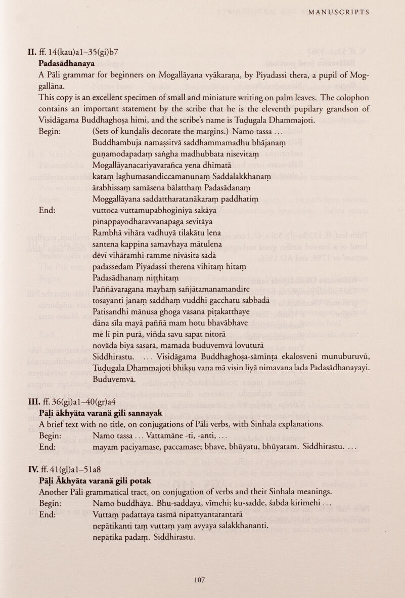 II. ff. I4(kau)al-35(gi)b7 Padasädhanaya A Pàli grammar for beginners on Mogalläyana vyäkarana, by Piyadassi thera, a pupil of Mog- galläna. This copy is an excellent specimen of small and miniature writing on palm leaves. The colophon contains an important statement by the scribe that he is the eleventh pupilary grandson of Visidägama Buddhaghosa himi, and the scribe's name is Tudugala Dhammajoti. Begin: (Sets of kundalis decorate the margins.) Namo tassa ... Buddhambuja namassitvä saddhammamadhu bhäjanam gunamodapadam sañgha madhubbata nisevitam Mogalláyanacariyavarañca yena dhlmatä katam laghumasandiccamanunarn Saddalakkhanam ärabhissam samäsena bälattham Padasädanam Moggalläyana saddattharatanäkaram paddhatim End: vuttoca vuttamupabhoginiya sakäya plnappayodharawanapaga sevitäya Rambhä vihära vadhuyä tilakätu lena santena kappina samavhaya mätulena devi vihäramhi ramme niväsita sadä padassedam Piyadassi therena vihitam hitam Padasädhanam nitthitam Paññávaragana mayham sañjátamanamandire tosayanti janam saddham vuddhl gacchatu sabbadä Patisandhi mänusa ghoga vasana pitakatthaye däna slla mayä pafmä mam hotu bhaväbhave më li pin purä, viñda savu sapat nitorä novada biya sasarä, mamada buduvemvä lovuturä Siddhirastu. ... Visidägama Buddhaghosa-sämlnta ekalosveni munuburuvu, Tudugala Dhammajoti bhiksu vana mä visin liyä nimavana lada Padasädhanayayi. Buduvemvä. III. ff. 36(gi)al-40(gr)a4 Päli äkhyäta varanä gili sannayak A brief text with no title, on conjugations of Päli verbs, with Sinhala explanations. Begin: Namo tassa ... Vattamäne -ti, -anti, ... End: mayam paciyamase, paccamase; bhave, bhüyatu, bhüyatam. Siddhirastu. ... IV. ff 4l(gl)al-51a8 Päli Akhyäta varanä gili potak Another Päli grammatical tract, on conjugation of verbs and their Sinhala meanings. Begin: Namo buddhäya. Bhu-saddaya, vlmehi; ku-sadde, sabda kirimehi ... End: Vuttam padattaya tasmä nipattyantarantarä nepätikanti tarn vuttam yam avyaya salakkhananti. nepätika padam. Siddhirastu.