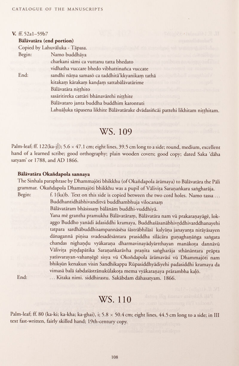 V. ff. 52al-59b7 Bälävatära (end portion) Copied by Lahuväluka - Täpasa. Begin: Namo buddhäya charkani sämi ca vuttanu tatta bhedato vidhatha vuccare bhedo vibhattinañca vuccate End: sandhi näma samasö ca taddhitä'kkyanikam tathä kitakam kärakam kandam sattabälävatärime Bälävatära nitthito sasäritireka cattäri bhänavärehi nitthite Bälävataro janta buddha buddhim karontuti Lahuäluka täpasena likhite Bälävatärake dvädasificäi pattehi likhitam nitthitam. ws. 109 Palm-leaf; ff. 122(ka-jj); 5.6 x 47.1 cm; eight lines, 39.5 cm long to a side; round, medium, excellent hand of a learned scribe; good orthography; plain wooden covers; good copy; dated Saka 'däha satyam' or 1788, and AD 1866. Bälävatära Okañdapola sannaya The Sinhala paraphrase by Dhammajöti bhikkhu (of Okañdapola ärämaya) to Bälävatära the Pâli grammar. Okañdapola Dhammajöti bhikkhu was a pupil of Välivita Saranañkara sañgharaja. Begin: f. l(ka)b. Text on this side is copied between the two cord holes. Namo tassa ... Buddhantidhäbhivanditvä buddhambhuja vilocanam Bälävatäram bhäsissam bälänäm buddhi-vuddhiyä. Yana më grantha pramukha Bälävatäram, Bälävatära nam vü prakaranayäge, lok- aggo Buddho yanädi ädasiddhi kramaya, Buddhasäsanäbhivrddhivarddhanayehi tatpara sardhäbuddhisampannäsesa sästräbhiläsl kalyäna janayanta niräyäsayen dänagannä pinisa svadesadesäntara prasiddha slläcära gunaghanänga sañgata chandas nighandu vyäkarana dharmavinayädyärtthayan manäkota dannävü Välivita pindapätika Saranankarävha pranlta sañgharaja sthänäntara präpta yatïsvarayan-vahansëgë sisya vü Okoñdapola ärämaväsl vü Dhammajöti nam bhiksün kenakun visin Sandhikappa Rüpasiddhyädiyehi padasiddhi kramaya da vimasä balä sabdasästränukülakota mema vyäkaranaya prärambha kajö. End: ... Kitaka nimi. siddhirastu. Sakäbdam dähasatyam. 1866. ws. 110 Palm-leaf; ff. 80 (ka-ki; ka-kha; ka-ghai), i; 5.8 x 50.4 cm; eight lines, 44.5 cm long to a side; in III text fast-written, fairly skilled hand; 19th-century copy.