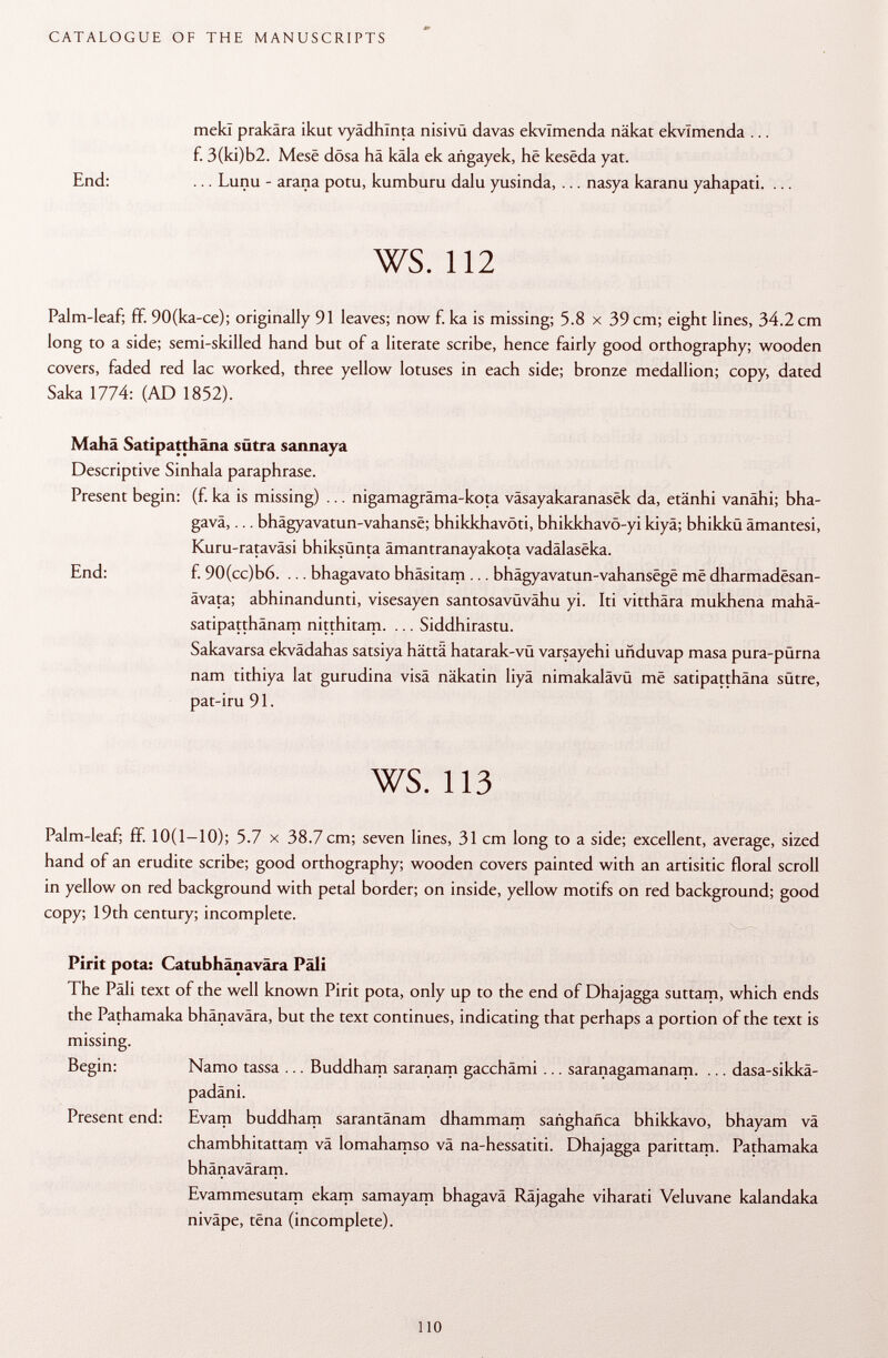 mekl prakâra ikut vyâdhïnta nisivü davas ekvlmenda näkat ekvlmenda ... f. 3(ki)b2. Mese dösa hä käla ek añgayek, hë kesêda yat. End: ... Lunu - arana potu, kumburu dalu yusinda, ... nasya karanu yahapati. ... ws. 112 Palm-leaf; ff. 90(ka-ce); originally 91 leaves; now f. ka is missing; 5.8 x 39 cm; eight lines, 34.2 cm long to a side; semi-skilled hand but of a literate scribe, hence fairly good orthography; wooden covers, faded red lac worked, three yellow lotuses in each side; bronze medallion; copy, dated Saka 1774: (AD 1852). Mahä Satipatthäna sütra sannaya Descriptive Sinhala paraphrase. Present begin: (f. ka is missing) ... nigamagräma-kota väsayakaranasek da, etänhi vanähi; bha- gavä,... bhâgyavatun-vahansë; bhikkhavöti, bhikkhavö-yi kiyä; bhikkü ämantesi, Kuru-rataväsi bhiksünta ämantranayakota vadälaseka. End: f. 90(cc)b6. ... bhagavato bhäsitam ... bhâgyavatun-vahansëgë më dharmadësan- ävata; abhinandunti, visesayen santosavüvähu yi. Iti vitthära mukhena mahä- satipatthänam nitthitam. ... Siddhirastu. Sakavarsa ekvädahas satsiya hättä hatarak-vü varsayehi uñduvap masa pura-pürna nam tithiya lat gurudina visä näkatin liyä nimakalävü më satipatthäna sütre, pat-iru 91. ws. 113 Palm-leaf; ff. 10(1-10); 5.7 x 38.7 cm; seven lines, 31 cm long to a side; excellent, average, sized hand of an erudite scribe; good orthography; wooden covers painted with an artisitic floral scroll in yellow on red background with petal border; on inside, yellow motifs on red background; good copy; 19th century; incomplete. Pirit pota: Catubhänavära Pâli The Pâli text of the well known Pirit pota, only up to the end of Dhajagga suttam, which ends the Pathamaka bhänavära, but the text continues, indicating that perhaps a portion of the text is missing. Begin: Namo tassa ... Buddham saranam gacchämi ... saranagamanam. ... dasa-sikkä- padäni. Present end: Evam buddham sarantänam dhammam sañghañca bhikkavo, bhayam vä chambhitattam vä lomahamso va na-hessatiti. Dhajagga parittam. Pathamaka bhänaväram. Evammesutam ekam samayam bhagavä Räjagahe viharati Veluvane kalandaka niväpe, tëna (incomplete).