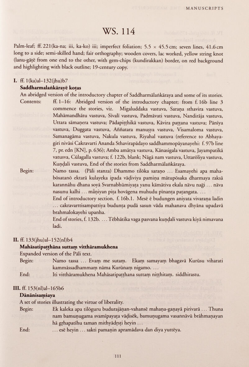 Palm-leaf; ff. 221 (ka-na; iii, ka-ko) iii; imperfect foliation; 5.5 x 45.5 cm; seven lines, 41.6cm long to a side; semi-skilled hand; fair orthography; wooden covers, lac worked, yellow string knot (lanu-gâtë from one end to the other, with gem-chips (kundirakkan) border, on red background and highlighting with black outline; 19-century copy. I. ff. I(ka)al-132(jhu)b7 Saddharmalaiikârayë ko tas An abridged version of the introductory chapter of Saddharmälaiikäraya and some of its stories. Contents: ff. 1-16: Abridged version of the introductory chapter; from f. 16b line 3 commence the stories, viz. Migaluddaka vastuva, Sarana sthavira vastuva, Mahämandhätu vastuva, Sîvalï vastuva, Padmävati vastuva, Nandiräja vastuva, Uttara sâmanera vastuva; Pädapitthikä vastuva, Kävira pattana vastuva; Pänlya vastuva, Duggata vastuva, Aññatara manusya vastuva, Visamaloma vastuva, Samanagäma vastuva, Nakula vastuva, Riyahal vastuva (reference to Abhaya- giri niväsi Cakravarti Ananda Sthavirapädayo saddhammopäyanayehi: f. 97b line 7, pr. edn [KN], p. 636); Amba amätya vastuva, Känasigala vastuva, Jayampatikä vatusva, Cülagalla vastuva; f. 122b, blank; Nägä nam vastuva, Uttaröliya vastuva, Kundali vastuva, End of the stories from Saddharmâlankâraya. Begin: Namo tassa. (Pâli stanza) Dhammo tilöka sarano ... Esamayehi apa maha- bösatanö ektarä kulayeka ipada vädiviya pannina mätupösaka dharmaya raksä karannähu dhana soyä Svarnabhümiyata yanu kämätiva ekala nävu nagi ... näva nasunu kalhi ... mäniyan pita hovägena muhudu plnanta patangata. ... End of introductory section, f. 16b.l. Mesë ë budungen aniyata vivarana ladin ... cakravarttisampattiya budunta pudä sasun väda mahanava dhyâna upadavä brahmalokayehi upanha. End of stories, f. 132b. ... Têbhâtika vaga pasvana kundali vastuva kiyâ nimavana ladi. II. ff. 133(jhu)al-152(nl)b4 Mahäsatipatthäna suttam vitthâramukhena Expanded version of the Pâli text. Begin: Namo tassa ... Evam me sutam. Ekam samayam bhagavä Kurüsu viharati kammâssadhammam näma Kurünam nigamo. ... End: Iti vitthâramukhena Mahâsatipatthana suttam nitthitam. siddhirastu. III. ff 153(nl)al-l65b6 Dânânisamsaya A set of stories illustrating the virtue of liberality. Begin: Ek kaleka apa tilöguru budurajânan-vahansë mahana-ganayä pirivarä ... Thuna nam bamunugama svamîpayata vâdisëk, bamunugama vasannävü brähmanayan hä grhapatihu taman mithyâdrsti heyin ... End: ... esë heyin ... sakti pamanin apramädava dan diya yuttëya.