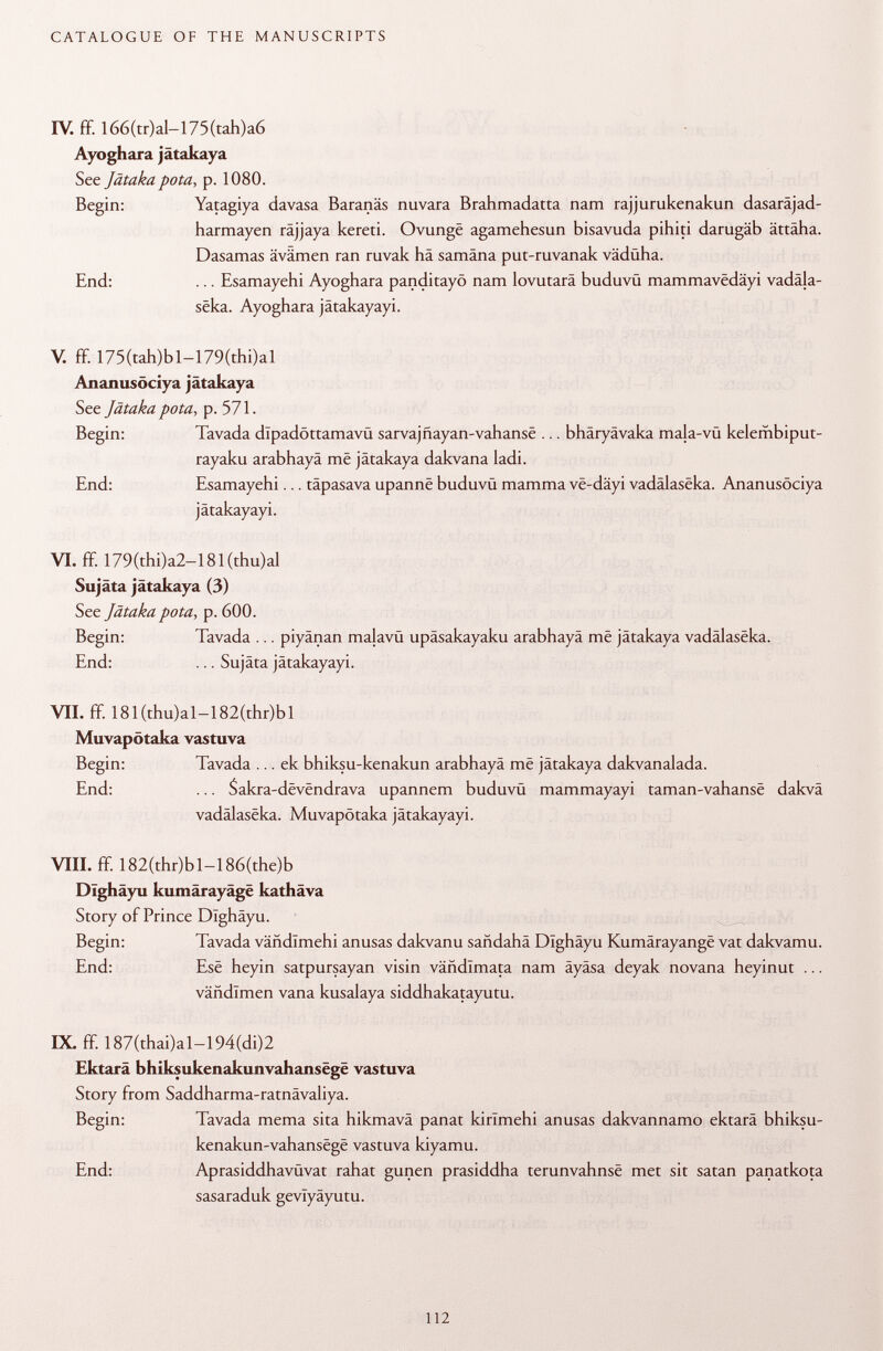 IV. ff. 166(tr)al-175 (tah)a6 Ayoghara jätakaya See Jätaka pota , p. 1080. Begin: Yatagiya davasa Baranäs nuvara Brahmadatta nam rajjurukenakun dasaräjad- harmayen räjjaya kereti. Ovungë agamehesun bisavuda pihiti darugäb ättäha. Dasamas ävämen ran ruvak hä samäna put-ruvanak vädüha. End: ... Esamayehi Ayoghara panditayö nam lovutarä buduvü mammavedäyi vadäla- sëka. Ayoghara jätakayayi. V. ff. 175(tah)bl-179(thi)al Ananusöciya jätakaya See Jätaka pota , p. 571. Begin: Tavada dlpadöttamavü sarvajñayan-vahanse ... bhäryävaka mala-vü kelembiput- rayaku arabhayä më jätakaya dakvana ladi. End: Esamayehi... täpasava upannë buduvü mamma vë-dâyi vadâlasëka. Ananusöciya jätakayayi. VI. ff. 179(thi)a2-181(thu)al Sujäta jätakaya (3) See Jätaka pota, p. 600. Begin: Tavada ... piyänan majavü upäsakayaku arabhayä më jätakaya vadâlasëka. End: ... Sujäta jätakayayi. VII. ff. 181 (thu)al-182(thr)bl Muvapötaka vastuva Begin: Tavada ... ek bhiksu-kenakun arabhayä më jätakaya dakvanalada. End: ... S akra-dëvënd ra va upannem buduvü mammayayi taman-vahansë dakvä vadâlasëka. Muvapötaka jätakayayi. Vili. ff. 182(thr)bl-186(the)b Dlghäyu kumärayäge kathäva Story of Prince Dlghäyu. Begin: Tavada vañdlmehi anusas dakvanu saüdahä Dlghäyu Kumârayangë vat dakvamu. End: Esë heyin satpursayan visin vändlmata nam äyäsa deyak novana heyinut ... vändlmen vana kusalaya siddhakatayutu. IX. ff. 187(thai)al-194(di)2 Ektarä bhiksukenakunvahansëgë vastuva Story from Saddharma-ratnävaliya. Begin: Tavada mema sita hikmavä panat kirlmehi anusas dakvannamo ektarä bhiksu- kenakun-vahansëgë vastuva kiyamu. End: Aprasiddhavüvat rahat gunen prasiddha terunvahnsë met sit satan panatkota sasaraduk gevlyäyutu.