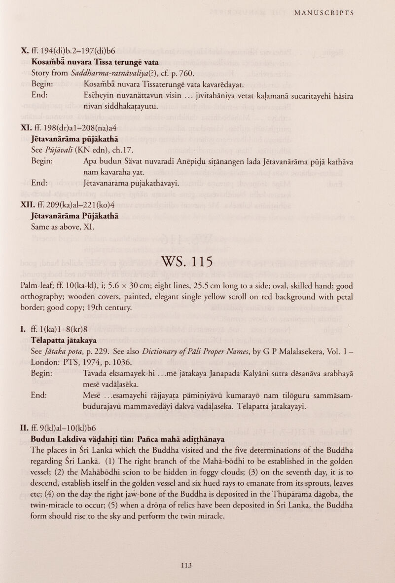X. ff. 194(di)b.2-197(di)b6 Kosambä nuvara Tissa terungë vata Story from Saddharma-ratnävaliyaii), cf. p. 760. Begin: Kosambä nuvara Tissaterungë vata kavarëdayat. End: Esëheyin nuvanättavun visin ... jïvitahâniya vetat kalamanä sucaritayehi häsira nivan siddhakatayutu. XI. ff. 198(dr)al-208(na)a4 Jëtavanârâma püjäkathä See Püjävalt (KN edn), ch. 17. Begin: Apa budun Sävat nuvaradl Anëpidu sitânangen lada Jëtavanârâma püjä kathäva nam kavaraha yat. End: Jëtavanârâma püjäkathävayi. XII. ff. 209(ka)al-221(ko)4 Jëtavanârâma Püjäkathä Same as above, XI. ws. 115 Palm-leaf; ff. lO(ka-kl), i; 5.6 x 30 cm; eight lines, 25.5 cm long to a side; oval, skilled hand; good orthography; wooden covers, painted, elegant single yellow scroll on red background with petal border; good copy; 19th century. I. ff. l(ka)l-8(kr)8 Tëlapatta jâtakaya See Jätaka pota, p. 229. See also Dictionary of Pâli Proper Names, by G P Malalasekera, Vol. I - London: PTS, 1974, p. 1036. Begin: Tavada eksamayek-hi .. .më jätakaya Janapada Kalyäni sutra dësanâva arabhayä mesë vadâlasëka. End: Mesë .. .esamayehi räjjayata päminiyävü kumarayö nam tilöguru sammäsam- budurajavü mammavëdâyi dakvä vadalasëka. Tëlapatta jätakayayi. II. ff. 9(kl)al-10(kl)b6 Budun Lakdiva vädahiti tän: Pañca mahä aditthänaya The places in Sri Lanka which the Buddha visited and the five determinations of the Buddha regarding Sri Lanka. (1) The right branch of the Mahä-bödhi to be established in the golden vessel; (2) the Mahäbödhi scion to be hidden in foggy clouds; (3) on the seventh day, it is to descend, establish itself in the golden vessel and six hued rays to emanate from its sprouts, leaves etc; (4) on the day the right jaw-bone of the Buddha is deposited in the Thüpäräma dägoba, the twin-miracle to occur; (5) when a drdna of relics have been deposited in Sri Lanka, the Buddha form should rise to the sky and perform the twin miracle.