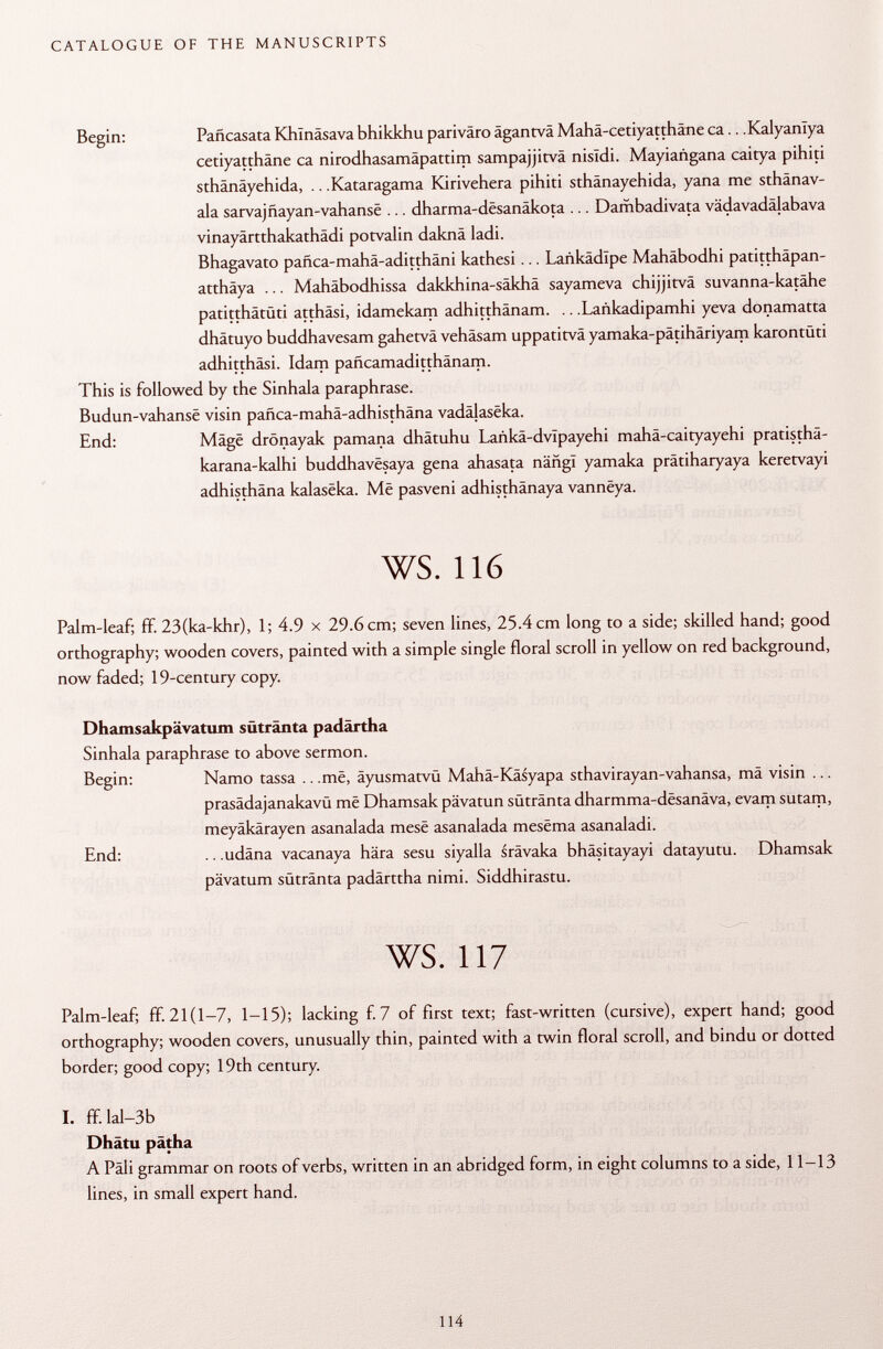 Begin: Pañcasata Khlnäsava bhikkhu pariväro ägantvä Mahä-cetiyatthäne ca.. .Kalyanlya cetiyatthäne ca nirodhasamäpattim sampajjitvä nisïdi. Mayiañgana caitya pihiti sthânâyehida, .. .Kataragama Kirivehera pihiti sthänayehida, yana me sthänav- ala sarvajñayan-vahanse ... dharma-desanäkota ... Dambadivata vädavadälabava vinayärtthakathädi potvalin daknä ladi. Bhagavato pafica-mahä-aditthäni kathesi... Lankädlpe Mahäbodhi patitthäpan- atthäya ... Mahäbodhissa dakkhina-säkhä sayameva chijjitvä suvanna-katähe patitthätüti atthäsi, idamekam adhitthänam. .. .Lañkadipamhi yeva donamatta dhäruyo buddhavesam gahetvä vehäsam uppatitvä yamaka-pätihäriyam karontüti adhitthäsi. Idam paficamaditthänam. This is followed by the Sinhala paraphrase. Budun-vahansë visin paüca-mahä-adhisthäna vadâlasëka. End: Mâgë drönayak pamana dhâtuhu Lankâ-dvïpayehi mahä-caityayehi pratisthä- karana-kalhi buddhavësaya gena ahasata nângï yamaka prätiharyaya keretvayi adhisthâna kalasêka. Më pasveni adhisthânaya vannëya. ws. 116 Palm-leaf; ff. 23(ka-khr), 1; 4.9 x 29.6 cm; seven lines, 25.4 cm long to a side; skilled hand; good orthography; wooden covers, painted with a simple single floral scroll in yellow on red background, now faded; 19-century copy. Dhamsakpävatum sütränta padärtha Sinhala paraphrase to above sermon. Begin: Namo tassa .. .më, äyusmatvü Mahä-Käsyapa sthavirayan-vahansa, mä visin ... prasädajanakavü më Dhamsak pävatun sütränta dharmma-dësanâva, evam sutam, meyäkärayen asanalada mesë asanalada mesëma asanaladi. End: .. .udäna vacanaya hära sesu siyalla srävaka bhäsitayayi datayutu. Dhamsak pävatum sütränta padärttha nimi. Siddhirastu. ws. 117 Palm-leaf; ff. 21(1-7, 1-15); lacking f. 7 of first text; fast-written (cursive), expert hand; good orthography; wooden covers, unusually thin, painted with a twin floral scroll, and bindu or dotted border; good copy; 19th century. I. ff. lai—3b Dhätu pätha A Pâli grammar on roots of verbs, written in an abridged form, in eight columns to a side, 11-13 lines, in small expert hand.