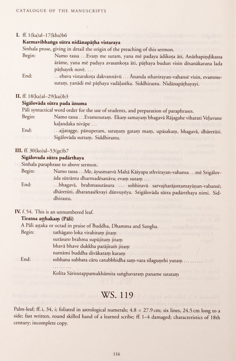 I. ff. 1 (ka)al-17(kha)b6 Karmavibhañga sütra nidänapätha vistaraya Sinhala prose, giving in detail the origin of the preaching of this sermon. Begin: Namo tassa .. .Evam me sutam, yana me padaya ädikota äti, Anäthapindikassa äräme, yana mê padaya avasankota äti, päthaya budun visin dësanâkarana lada päthayek nove. ... End: .. .ebava vistarakota dakvannävü ... Änanda sthavirayan-vahansë visin, evamme- sutam, yanädi mê pâthaya vadâlasëka. Siddhirastu. Nidänapäthayayi. II. ff. 18(ka)al-29(kai)b3 Sigäloväda sütra pada änuma Päli syntactical word order for the use of students, and preparation of paraphrases. Begin: Namo tassa .. .Evamesutam. Ekarn samayam bhagavä Räjagahe viharati Veluvane kalandaka niväpe ... End: .. .ajjatagge, pänupetam, saranam gatam mam, upäsakam, bhagavä, dhäretüti. Sigäloväda suttam. Siddhirastu. III. ff. 30(ko)al—53(ge)b7 Sigälovada sütra padärthaya Sinhala paraphrase to above sermon. Begin: Namo tassa .. .Me, äyusmatvü Mahä Käsyapa sthvirayan-vahansa .. .më Srigälov- äda sütränta dharmadesanäva; evam sutam ... End: .. .bhagavä, brahmasuräsura ... sobhitavü sarvajûarâjottamayânan-vahansë; dhäretüti, dharanasëkvayi dânvuyëya. Srigäloväda sütra padärtthaya nimi. Sid dhirastu. IV. f. 54. This is an unnumbered leaf. Tiratna atthakarn (Pâli) A Päli astaka or octad in praise of Buddha, Dhamma and Sangha. Begin: tathägato loka virahitam jitam suräsuro brahma supujitam jitam bhavä bhave dukkha paräjitam jitam namämi buddha diväkaram karam End: sobhana subbata cäru catubbhidha sam-vara sllagunehi yutam Kolita Särisutappamukhämita sañghavaram panarne satatam ws. 119 Palm-leaf; fif. i, 34, i; foliated in astrological numerals; 4.8 x 27.9 cm; six lines, 24.5 cm long to a side; fast written, round skilled hand of a learned scribe; fif. 1-4 damaged; characteristics of 18 th century; incomplete copy.