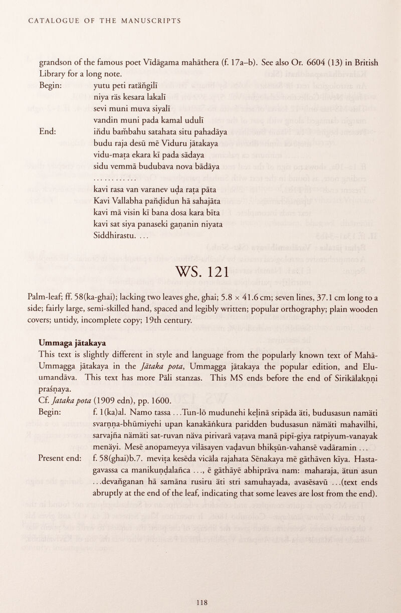 grandson of the famous poet Vldägama mahäthera (f. 17a-b). See also Or. 6604 (13) in British Library for a long note. Begin: yutu peti ratängill niya räs kesara lakall sevi muni muva siyall vandin muni pada kamal udull End: indu bambahu satahata situ pahadäya budu raja desu me Viduru jätakaya vidu-mata ekara ki pada sädaya sidu vemmä budubava nova bädäya kavi rasa van varanev uda rata päta Kavi Vallabha pañdidun hä sahajâta kavi mä visin kl bana dosa kara bita kavi sat siya panaseki gananin niyata Siddhirastu. ... ws. 121 Palm-leaf; ff. 58(ka-ghai); lacking two leaves ghe, ghai; 5.8 x 41.6 cm; seven lines, 37.1 cm long to a side; fairly large, semi-skilled hand, spaced and legibly written; popular orthography; plain wooden covers; untidy, incomplete copy; 19th century. Ummaga jätakaya This text is slightly different in style and language from the popularly known text of Mahä- Ummagga jätakaya in the Jätaka pota, Ummagga jätakaya the popular edition, and Elu- umandäva. This text has more Pàli stanzas. This MS ends before the end of Sirikälaknni prasnaya. Cf. Jataka pota (1909 edn), pp. 1600. Begin: f. 1 (ka)al. Namo tassa .. .Tun-lö mudunehi kelinä sripäda äti, budusasun namäti svarnna-bhümiyehi upan kanakáñkura paridden budusasun nämäti mahavilhi, sarvajña nämäti sat-ruvan näva pirivarä vatava manä pipl-giya ratpiyum-vanayak menäyi. Mese anopameyya viläsayen vadavun bhiksün-vahanse vadäramin ... Present end: f. 58(ghai)b.7. mevita kesëda vicäla rajahata Sënakaya më gäthäven klya. Hasta- gavassa ca manikundalañca ..., ë gäthäye abhipräva nam: maharaja, ätun asun .. .devañganan hä samäna rusiru äti stri samuhayada, avasësavû ...(text ends abruptly at the end of the leaf, indicating that some leaves are lost from the end).
