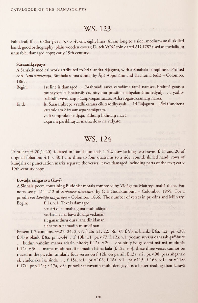Palm-leaf; ff. i, I68(ka-r), iv; 5.7 x 45 cm; eight lines, 41 cm long to a side; medium-small skilled hand; good orthography; plain wooden covers; Dutch VOC coin dated AD 1787 used as medallion; unusable, damaged copy; early 19th century. Saras añksepaya A Sanskrit medical work attributed to Sri Candra räjaguru, with a Sinahala paraphrase. Printed edn Sarasanksepaya, Simhala sanna sahita, by Äpä Appuhämi and Kaviratna (eds) - Colombo: 1865. Begin: 1st line is damaged. .. .Brahmädi sarva varadäma ramä narasca, brahmä gatasca munayostaka bhairaväs ca, nityanta prasüra mañgalamamunedyuh. ... yatho- palabdhi vividham Säsamksepamucate. Atha rögänukramam näma. End: Iti Särasamksepe vyädhikarana cikitsäddhyäyah ... Iti Räjaguru ... Sri Candrena krtamidam Särasamsepa samäptam. yadi samproktake drsta, tädisam likhitam mayä aksaräni paribhrasta, mama doso na vidyate. ws. 124 Palm-leaf; ff. 20(1-20); foliated in Tamil numerals 1-22, now lacking two leaves, f. 13 and 20 of original foliation; 4.1 x 40.1 cm; three to four quatrains to a side; round, skilled hand; rows of kuñdalis or punctuation marks separate the verses; leaves damaged including parts of the text; early 19th-century copy. Löväda sangaräva (kavi) A Sinhala poem containing Buddhist morals composed by Vldägama Maitreya maha-thera. For notes see p. 211-212 of Sinhalese literature , by C E Godakumbura - Colombo: 1955. For a pr. edn see Löväda sangaräva - Colombo: 1866. The number of verses in pr. edns and MS vary. Begin: f. la, v.l. Text is damaged. set siri dena maha guna muhudänan sat-hata vana bava dukata vedänan tit ganañduru dura lana dinidänan sit satosin namadin munidänan Present f. 2 contains, w.23, 24, 25, ?, f. 2b: 21, 22, 36, 37; f. 5b, is blank; f. 6a: v.2: pr. v.38; f. 7b is blank; f. 8a: pr. v.v.44; .. .f. 10b, v.l: pr. v.77; f. 12a, v.l: yodun suvâsû dahasak gämbure ... budun vañdim mama adarin nitore; f. 12a, v.2: .. .oba siri päyuga demi mâ mâ mudunê; f. 12a, V .3: ... mama mudunat dl namadin häma kala [f. 12a, v.3], these three verses cannot be traced in the pr. edn, similarly four verses on f. 12b, on pansil; f. 13a, v.2: pr. v.98; pera añganak ek eludenaka isa siñda f. 15a, v.l: pr.v.108; f. 16a, v.l: pr.v.115; f. 16b, v.l: pr.v.118; f. 17a: pr. v. 124; f. 17a, v.3: puravä sat ruvanin mulu deranaya, is a better reading than karavä