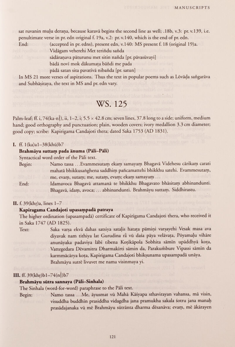 sat ruvanin mulu derana, because karavä begins the second line as well; .18b, v.3: pr. v. 139, i.e. penultimate verse in pr. edn original f. 19a, v.2: pr. v. 140, which is the end of pr. edn. End: (accepted in pr. edns), present edn, v.140: MS present f. 18 (original 19)a. Vldägam veherehi Met teriñdu sañda sädäranava päturunu met sitin nañda [pr. pävasüvayi] bädä novi mok däkumata bäfidi me pada pädä satan sita pavatlvä nibañda [pr. satun] In MS 21 more verses of aspirations. Thus the text in popular poems such as Löväda sangaräva and Subhäsitaya, the text in MS and pr. edn vary. ws. 125 Palm-leaf; ff. i, 74(ka-nl), ii, 1-2, i; 5.5 x 42.8 cm; seven lines, 37.8 long to a side; uniform, medium hand; good orthography and punctuation; plain, wooden covers; ivory medallion 3.3 cm diameter; good copy; scribe: Kapirigama Candajoti thera; dated Saka 1753 (AD 1831). I. ff. 1 (ka)al-38(khü)b7 Brahmäyu suttam pada änuma (Päli-Päli) Syntactical word order of the Pâli text. Begin: Namo tassa .. .Evammesutam ekam samayam Bhagavä Videhesu cärikam carati mahatä bhikkusañghena saddhim pañcamattehi bhikkhu satehi. Evammesutam, me, evam, sutam; me, sutam, evam; ekam samayam ... End: Idamavoca Bhagavä attamanä te bhikkhu Bhagavato bhäsitam abhinandunti. Bhagavä, idam, avoca; ... abhinandunti. Brahmäyu suttam. Siddhirastu. II. f. 39(khr)a, lines 1-7 Kapiragama Candajoti upasampadä patraya The higher ordination (upasampadä) certificate of Kapirigama Candajoti thera, who received it in Saka 1747 (AD 1825). Text: Saka varsa ekvä dahas satsiya satalis hatata pämini varsayehi Vesak masa ava diyavak nam tithiya lat Gurudina rä vü dasa päya velävata, Pöyamalu vihäre anunäyaka padaviya läbl tibena Kotikäpola Sobhita sämin upäddhyä kota, Vattegedara Dëvamitra Dharmaklrti sämin da, Parakumbure Vipassi sâmïn da karmmäcärya kota, Kapirigama Candajoti bhiksunama upasampadä unäya. Brahmäyu sutrê livuvet me nama visinmaya yi. III. ff. 39(khr)bl-74(n|)b7 Brahmäyu sütra sannaya (Päli-Sinhala) The Sinhala (word-for-word) paraphrase to the Pâli text. Begin: Namo tassa .. .Me, äyusmat vü Mahä Käsyapa sthavirayan vahansa, mä visin, visuddha buddhln prasiddha vidagdha jana pramukha sakala sotru jana manah prasädajanaka vü më Brahmäyu sütränta dharma desanäva; evam, më äkärayen