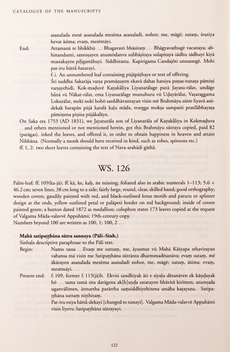asanalada mesé asanalada mesëma asanaladï, nohot; me, mâgë; sutam, srutiya hevat äslma; evam, mesëmâyi. End: Attamanä te bhikkhü ... Bhagavatö bhäsitam ... Bhâgyavathugë vacanaya; ab- hinandunti, santosayen anumödanva subhäsitaya sulapitaya sädhu sädhuyi kiyä mastakayen piligattähuyi. Siddhirastu. Kapirigama Candajöti unnassegë. Mehi pat-iru hättä-hatarayi. f. i. An unnumbered leaf containing püjäpäthaya or text of offering. Sri suddha Sakaräja varsa pramänayen ekavä dahas hatsiya panas-tunata pämini varsayehidl, Kok-maduvë Katukäliya Liyanarälage putä Jayatu-rälat, undäge bänä vü Näkat-rälat, ema Liyanarälage munuburu vü Udayärälat, Vataraggama Lokurälat, meki nokï bohö sarddhävantayan visin më Brahmäyu sütre liyavä asü- dekak barapän püjä karalä kalu mäda, svargga moksa sampatti pratiläbhayata päminena pinisa püjäkaläya. On Saka era 1753 (AD 1831), we Jayaturäla son of Liyanarâla of Katukäliya in Kokmaduva .. .and others mentioned or not mentioned herein, got this Brahmäyu sütraya copied, paid 82 (patägas), inked the leaves, and offered it, in order to obtain happiness in heaven and attain Nibbäna. (Normally a monk should have received in kind, such as robes, spitoons etc.) ff. 1,2: two short leaves containing the text of Nava-arahädi gäthä. ws. 126 Palm-leaf; ff. 109(ka-jä); ff. kä, ke, kah, ñe missing; foliated also in arabic numerals 1-113; 5.6 x 46.2 cm; seven lines, 38 cm long to a side; fairly large, round, clear, skilled hand; good orthography; wooden covers, gaudily painted with red, and black-outlined lotus motifs and paturu or splinter design at the ends, yellow outlined petal or paläpeti border on red background; inside of covers painted green; a button dated 1872 as medallion; colophon states 173 leaves copied at the request of Valgama Mâda-valawë Appuhämi; 19th-century copy. Numbers beyond 100 are written as 100, 1; 100, 2 ... Mahä satipatthäna sütra sannaya (Päli-Sinh.) Sinhala descriptive paraphrase to the Pâli text. Begin: Namo tassa .. .Evam me suttam, me, äyusmat vü Mahä Käsyapa sthavirayan vahansa mä visin me Satipatthäna sütränta dharmmadësanâva; evam sutam, më äkärayen asanalada mesëma asanaladï nohot, me, mâgë; sutam, âsïma; evam, mesëmâyi. ... Present end: f. 109, former f. 113(jä)b. Elevisi sandhiyak äti e siyalu desanäven ek kändayak hö ... tama tamä sita darägena ak[h]anda satatayen bhävitä kirîmen, anuntada uganvällmen, ätmartha parärtha samsiddhiyehinma utsäha katayutu. Satipa tthäna suttam nitthitam. Pat-iru esiya hättä-dekayi [changed to tunayi]. Valgama Mâda-valawë Appuhämi visin liyevu Satipatthäna sütrayayi.