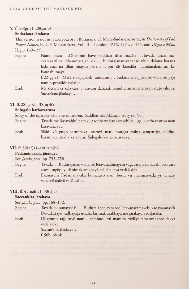V. ff. 20(gï)al-28(gai)a4 Sudarsana jätakaya This version is not in Jätakapota or in Butsarana. cf. Mahä-Sudassana sutta, in Dictionary of Pâli Proper Names, by G P Malalasekera, Vol. II - London: PTS, 1974, p. 575, and Dïgha nikäya, II. pp. 169-199. Begin: Namo tassa .. .Dhammo have rakkhati dhammacäri .. .Tavada dharmma- cakravarti vü dhammaräjan vü ... budurajänan-vahanse visin desanä karana lada sucarita dharmmayan kerehi .. .pin räs keredda .. .amämahanivan la- bannähumaya. f. 23(gr)al. Mese e tanapälehi anusasin ... Sudarsana rajjuruvan-vahansê yayi namin prasiddhavüseka. End: Mê desanäva kelavara ... suväsu dahasak pränlhu amämahanivan dutuvähuya. Sudarsana jätakaya yi. VI. ff. 28(gai)a4-38(nr)b5 Sulugalu kathävastuva Story of the upäsaka who visited heaven. Saddharmälankäraya, story no. 96. Begin: Tavada me RasavähinI nam vü Saddharmälankärayehi Sulugalu kathävastuva nam karavaha yat. End: Sllädi vü gunadharmmaya uturuvä matu svargga-moksa sampattiya siddha- karannata utsaha katayutu. Sulugalu kathävastuva yi. VII. ff. 39(ñr)al-44(ñám)b6 Padamänavaka jätakaya See Jätakapota , pp. 753-758. Begin: Tavada ... Budurajänan-vahanse Jetavanärämayehi vädavasana samayehi piyavara asavalungëya yi dänlmak arabhayä mê jätakaya vadälaseka. End: Esamayehi Padamänavaka kumärayö nam budu vü mammavedä yi taman- vahansë dakvä vadälaseki. VIII. ff. 45(nah)al-50(cl)a7 Saccañkira jätakaya See Jätaka pota, pp. 168-172. Begin: Tavada ek samayek-hi ... Budurajänan-vahanse Jetavanärämayehi vädavasanasek Dêvadattayô vadhayata utsahä kirïmak arabhayä më jätakaya vadälaseka. End: Dharmma rajjuruvö nam .. .sambudu vü mamma vedäyi tamanvahansê dakvä vadälaseki. Saccañkira jätakaya yi. f. 50b, blank.