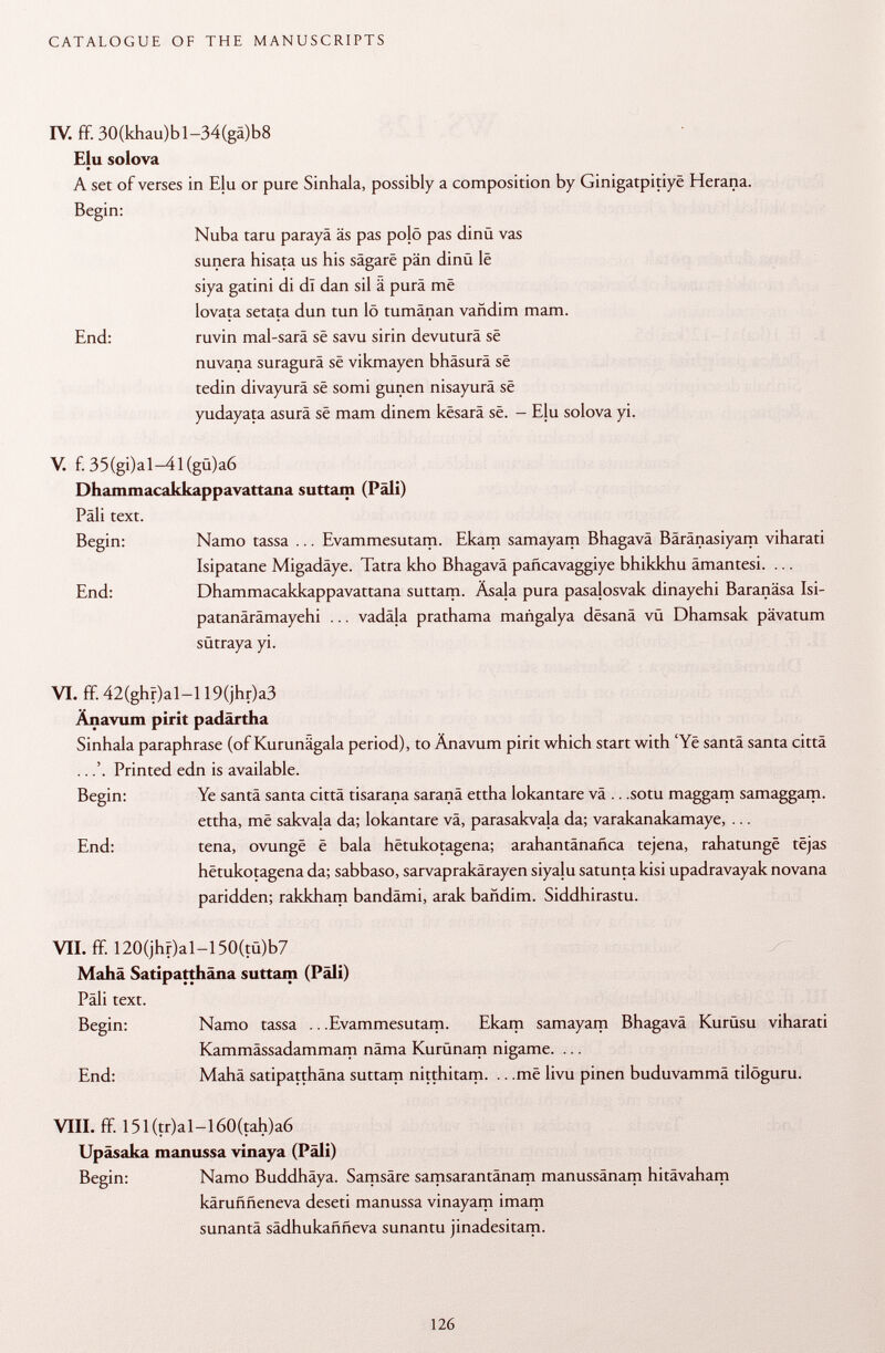 IV. ff. 30(khau)bl-34(gä)b8 Elu solova A set of verses in Eju or pure Sinhala, possibly a composition by Ginigatpitiyë Herana. Begin: Nuba taru parayä äs pas pojö pas dinü vas sunera hisata us his sâgarë pän dinû lë siya gatini di di dan sil ä purä më lovata setata dun tun lö tumänan vañdim mam. End: ruvin mal-sarä së savu sirin devuturä së nuvana suragurä së vikmayen bhäsurä së tedin divayurä së somi gunen nisayurä së yudayata asurä së mam dinem kësarâ së. - Elu solova yi. V. f. 35(gi)al-4l(gù)a6 Dhammacakkappavattana suttam (Pâli) Pâli text. Begin: Namo tassa ... Evammesutam. Ekam samayam Bhagavâ Bäränasiyam viharati Isipatane Migadäye. Tatra kho Bhagavâ pañcavaggiye bhikkhu ämantesi. ... End: Dhammacakkappavattana suttam. Äsala pura pasalosvak dinayehi Baranäsa Isi- patanärämayehi ... vadala prathama mañgalya dësanâ vü Dhamsak pävatum sütraya yi. VI. ff. 42(ghr)al-l 19(jhr)a3 Änavum pirit padärtha Sinhala paraphrase (of Kurunägala period), to Änavum pirit which start with 'Yë santa santa città ..Printed edn is available. Begin: Ye santä santa citta tisarana saranä ettha lokantare vä .. .sotu maggam samaggam. ettha, më sakvala da; lokantare vä, parasakvala da; varakanakamaye, ... End: tena, ovungë ë bala hëtukotagena; arahantanañca tejena, rahatungë tëjas hëtukotagena da; sabbaso, sarvaprakärayen siyalu satunta kisi upadravayak novana paridden; rakkham bandämi, arak bañdim. Siddhirastu. VII. ff. 120(jhr)al-150(tü)b7 Mahä Satipatthäna suttam (Pâli) Pâli text. Begin: Namo tassa .. .Evammesutam. Ekam samayam Bhagavâ Kurüsu viharati Kammässadammam näma Kurünam nigame. ... End: Mahä satipatthäna suttam nitthitam. .. .më livu pinen buduvammä tilöguru. VIII. ff. 151 (tr)al-l 60(tah)a6 Upâsaka manussa vinaya (Pâli) Begin: Namo Buddhäya. Samsäre samsarantänam manussänam hitävaham kärufmeneva deseti manussa vinayam imam sunantä sádhukaññeva sunantu jinadesitam.