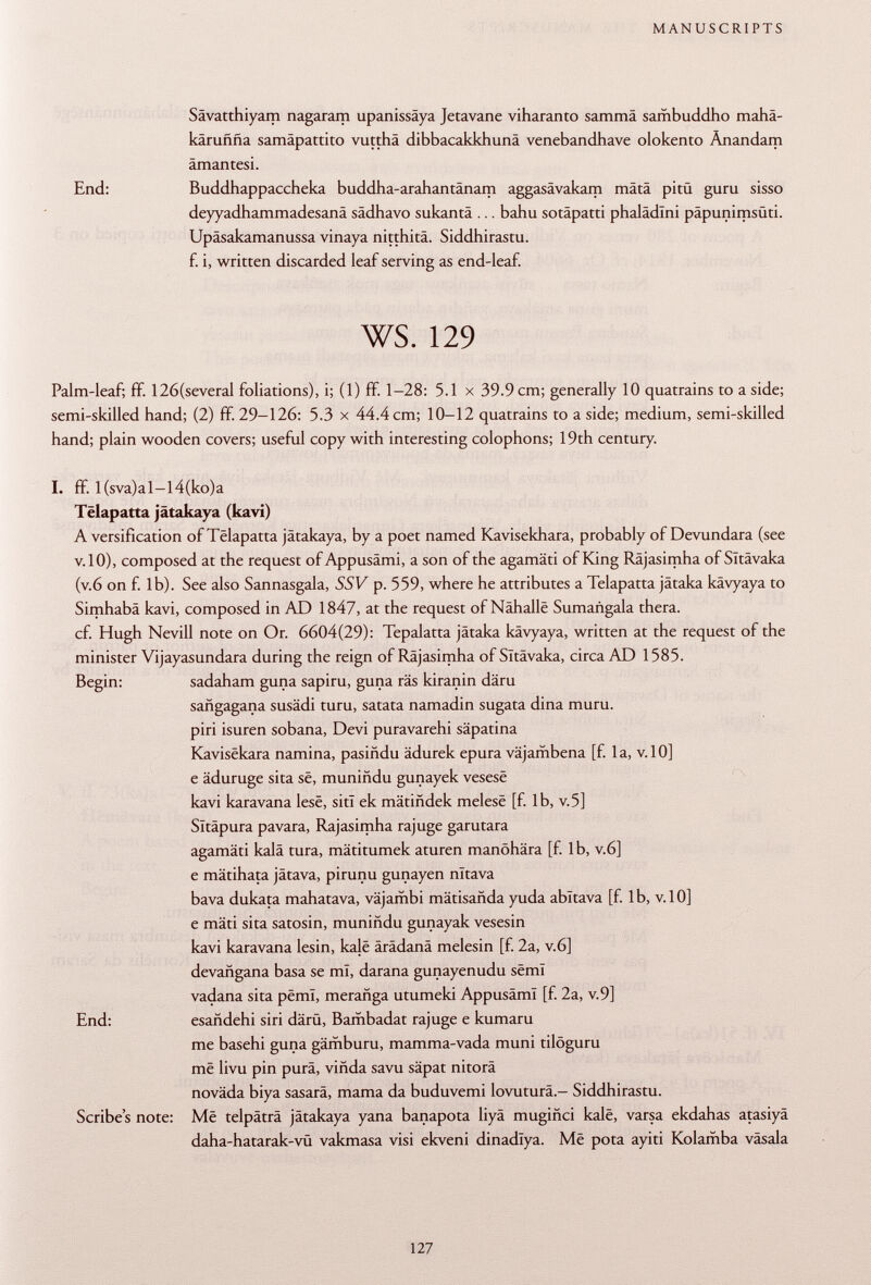 Sävatthiyam nagaram upanissäya Jetavane viharanto sammä sambuddho mahä- karuñña samäpattito vutthä dibbacakkhunä venebandhave olokento Änandam ämantesi. End: Buddhappaccheka buddha-arahantänam aggasävakam mâtâ pitü guru sisso deyyadhammadesanä sädhavo sukantä ... bahu sotäpatti phalädlni päpunimsüti. Upäsakamanussa vinaya nitthitä. Siddhirastu. f. i, written discarded leaf serving as end-leaf. ws. 129 Palm-leaf; ff. 126(several foliations), i; (1) ff. 1-28: 5.1 x 39.9 cm; generally 10 quatrains to a side; semi-skilled hand; (2) ff. 29-126: 5.3 x 44.4 cm; 10-12 quatrains to a side; medium, semi-skilled hand; plain wooden covers; useful copy with interesting colophons; 19th century. I. ff. l(sva)al-l4(ko)a Tëlapatta jätakaya (kavi) A versification of Tëlapatta jätakaya, by a poet named Kavisekhara, probably of Devundara (see v.lO), composed at the request of Appusämi, a son of the agamäti of King Räjasimha of Sltävaka (v.6 on f. lb). See also Sannasgala, SSV p. 559, where he attributes a Tëlapatta jätaka kävyaya to Simhabä kavi, composed in AD 1847, at the request of Nähalle Sumañgala thera. cf. Hugh Nevill note on Or. 6604(29): Tepalatta jätaka kävyaya, written at the request of the minister Vijayasundara during the reign of Räjasimha of Sltävaka, circa AD 1585. Begin: sadaham guna sapiru, guna räs kiranin däru sañgagana susädi turu, satata namadin sugata dina muru. piri isuren sobana, Devi puravarehi säpatina Kavisëkara namina, pasiñdu ädurek epura väjambena [f. la, v. 10] e äduruge sita së, muniñdu gunayek vesesë kavi karavana lesë, siti ek mätindek melesë [f. lb, v.5] Sltäpura pavara, Rajasimha rajuge garutara agamäti kalä tura, mätitumek aturen manöhära [f. lb, v.6] e mätihata jätava, pirunu gunayen nltava bava dukata mahatava, väjambi mätisanda yuda abitava [f. lb, v.10] e mäti sita satosin, muniñdu gunayak vesesin kavi karavana lesin, kalë ärädanä melesin [f. 2a, v.6] devañgana basa se ml, darana gunayenudu sëmï vadana sita pëmï, merañga utumeki Appusämi [f. 2a, v.9] End: esañdehi siri därü, Bambadat rajuge e kumaru me basehi guna gämburu, mamma-vada muni tilöguru më livu pin purä, viñda savu säpat nitorä noväda biya sasarä, mama da buduvemi lovuturä.- Siddhirastu. Scribes note: Më telpäträ jätakaya yana banapota liyä mugiñci kalë, varsa ekdahas atasiyä daha-hatarak-vü vakmasa visi ekveni dinadîya. Më pota ayiti Kolamba väsala