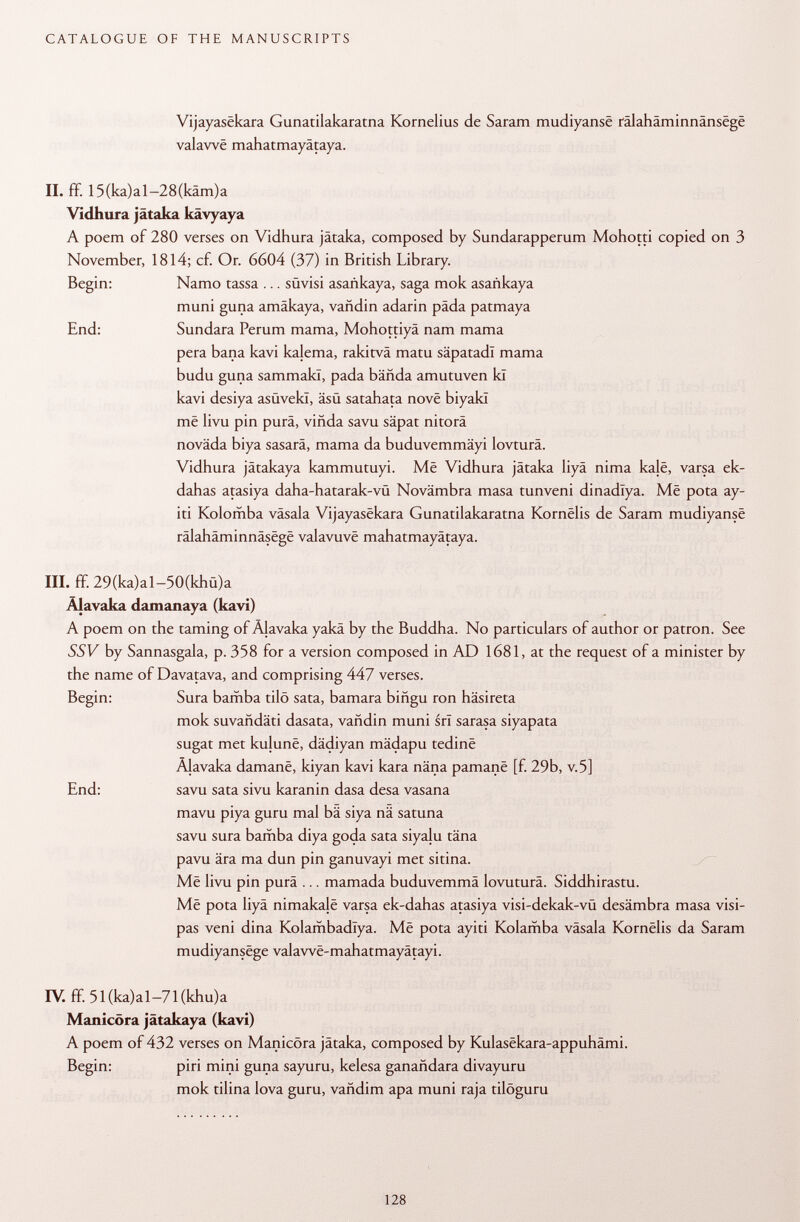 Vijayasekara Gunatilakaratna Kornelius de Saram mudiyanse ralahaminnansege valawë mahatmayätaya. II. ff. 15 (ka) a 1-28 (kam) a Vidhura jätaka kävyaya A poem of 280 verses on Vidhura jätaka, composed by Sundarapperum Mohotti copied on 3 November, 1814; cf. Or. 6604 (37) in British Library. Begin: Namo tassa ... stivisi asañkaya, saga mok asañkaya muni guna amäkaya, vañdin adarin päda patmaya End: Sundara Perum mama, Mohottiyä nam mama pera baña kavi kalema, rakitvä matu säpatadl mama budu guna sammakl, pada bända amutuven kl kavi desiya asüvekl, äsü satahata nové biyakl më livu pin pura, viñda savu säpat nitorä novada biya sasarä, mama da buduvemmäyi lovturâ. Vidhura jätakaya kammutuyi. Mê Vidhura jätaka liyä nima kalë, varsa ek- dahas atasiya daha-hatarak-vü Novämbra masa tunveni dinadlya. Mê pota ay- iti Kolomba väsala Vijayasekara Gunatilakaratna Kornëlis de Saram mudiyansë rälahäminnäsege valavuvë mahatmayätaya. III. ff. 29(ka)al-50(khü)a Älavaka damanaya (kavi) A poem on the taming of Älavaka yakä by the Buddha. No particulars of author or patron. See SSV by Sannasgala, p. 358 for a version composed in AD 1681, at the request of a minister by the name of Davatava, and comprising 447 verses. Begin: Sura bamba tilö sata, bamara biñgu ron häsireta mok suvandäti dasata, vañdin muni srl sarasa siyapata sugat met kujunë, dädiyan mädapu tedine Äjavaka damane, kiyan kavi kara näna pamanë [f. 29b, v.5] End: savu sata sivu karanin dasa desa vasana mavu piya guru mal bä siya nä satuna savu sura bamba diya goda sata siyalu täna pavu ära ma dun pin ganuvayi met sitina. Më livu pin purä ... mamada buduvemmä lovuturä. Siddhirastu. Më pota liyä nimakalë varsa ek-dahas atasiya visi-dekak-vü desämbra masa visi- pas veni dina Kolambadïya. Më pota ayiti Kolamba väsala Kornëlis da Saram mudiyansëge valawe-mahatmayätayi. IV. ff. 51(ka)al-71(khu)a Manicöra jätakaya (kavi) A poem of 432 verses on Manicöra jätaka, composed by Kulasëkara-appuhâmi. Begin: piri mini guna sayuru, kelesa ganañdara divayuru mok tilina lova guru, vañdim apa muni raja tilöguru