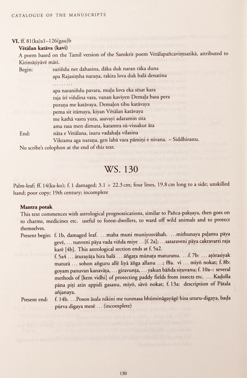 VI. ff. 81(ka)al-126(gau)b Vêtâlan katäva (kavi) A poem based on the Tamil version of the Sanskrit poem Vetálapañcavimsatika, attributed to Kirimätiyäve mäti. Begin: suriñdu net dahasina, däka duk naran räka duna apa Rajasimha narana, rakita lova duk baia denatina apa naraniñdu pavara, mulu lova eka sêsat kara raja srl viñdina vara, vanan kaviyen Demala basa pera porana me katävaya, Demalen tibu katävaya pema sit itämaya, kiyan Vêtâlan katävaya me kathâ vastu yuta, asavayi adaramin sita ama rasa men dimuta, katantra sü-vissakut äta näta e Vetälana, isuru vadahaja vilasina Vikrama aga narana, gen labä vara pämini e nivana. - Siddhirastu. colophon at the end of this text. ws. 130 Palm-leaf; ff. l4(ka-ko); f. 1 damaged; 3.1 x 22.3 cm; four lines, 19.8 cm long to a side; unskilled hand; poor copy; 19th century; incomplete Mantra potak This text commences with astrological prognostications, similar to Pañca-paksaya, then goes on to charms, medicines etc. useful to forest-dwellers, to ward off wild animals and to protect themselves. Present begin: f. lb, damaged leaf. .. .maha muni muniyosvähah. .. .mithunaya palamu päya gevë,... tunveni päya vada viñda miye .. .[f. 2a]; .. .sataraveni päya cakravarti raja karê [4b]. This astrological section ends at f. 5a2. f. 5a4 ... äturayäta hira bala ... ängata münata maturanu. .. .f. 7b: ... atörasiyak maturä ... sohon añguru allé liyä änga allanu ...; f8a. vT ... mlyö nokat; f. 8b: goyam panuvan kanaväta,... giravunta,... yakun bända situvanu; f. 10a-: several methods of [kern vidhi] of protecting paddy fields from insects etc. ... Kadolla päna piti atin appidi gasanu, mïyô, sävö nokat; f. 13a: description of Pätala añjanaya. Present end: f. 14b. .. .Poson äsala nikini me tunmasa bhüminägayäge hisa uturu-digaya, bada pürva digaya mese ... (incomplete) End: No scribe's