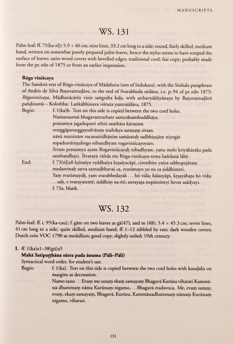 Palm-leaf; ff. 75(ka-nl); 5.9 x 40 cm; nine lines, 33.2 cm long to a side; round, fairly skilled, medium hand, written on somewhat poorly prepared palm-leaves, hence the stylus seems to have scraped the surface of leaves; satin-wood covers with bevelled edges; traditional cord; fair copy; probably made from the pr. edn of 1875 or from an earlier impression. Röga viniscaya The Sanskrit text of Röga-viniscaya of Mädahava (son of Indukara), with the Sinhala paraphrase of Andris de Silva Batuvantudäve, to the end of Svarabheda nidäna, i.e. p. 94 of pr. edn 1875: Rögaviniscaya, Mädhaväcärln visin sañgraha kala, with arthavyäkhyänaya by Batuvantudäve panditumä - Kolomba: Lankäbhinava visruta yantrasäläva, 1875. Begin: f. 1 (ka)b. Text on this side is copied between the two cord holes. Namastasmai bhagavaterarhate samyaksambuddhäya. pranamya jagadupatti sthiti samhära käranäm svarggäpavarggayodväram trailokya saranam sivam. nänä munlnâm vacanairidhânïm samäsatah sadbhisajäm niyogät sopadraväristalingo nibandhyate rogaviniscayoyam. Sivam pranamya ayam Rogaviniscayah nibadhyate, yanu mehi kriyäkäraka pada sambandhayi. Isvarayä vända me Röga-viniscaya-tema bañdana labe. End: f. 73(ñl)a8 kslnasya vrddhasya krsasyacäpi, cirosthito yasya sabhopajätam medasvinah sarva samudbhavas ca, svarämayo yo na ca siddhimeti. Yam svarämayah, yam svarabhedayak ... hö vida; käsasyäpi, krsayähata hö vida; .. .sah, e svarayatemë; siddhim na-êti; suvayata nopämineyi hevat asädyayi. f. 73a, blank. ws. 132 Palm-leaf; ff. i, 95(ka-cau); f. gäm on two leaves as gä(47), and m (48); 5.4 x 45.3 cm; seven lines, 41 cm long to a side; quite skilled, medium hand; ff. 1-12 nibbled by rats; dark wooden covers; Dutch coin VOC 1790 as medallion; good copy, slightly soiled; 19th century. I. ff l(ka)al-38(gü)a5 Mahä Satipatthäna sütra pada änuma (Päli-Päli) Syntactical word order, for students use. Begin: f. l(ka). Text on this side is copied between the two cord holes with kundalis on margins as decoration. Namo tassa... Evam me sutam ekam samayam Bhagavä Kurüsu viharati Ramma ssa dhammam näma Kurünam nigamo, .. .Bhagavä etadavoca. Me, evam sutam; evam, ekam samayam, Bhagavä, Kurüsu, Kammässadhammam nâmam Kurünam nigamo, viharati.