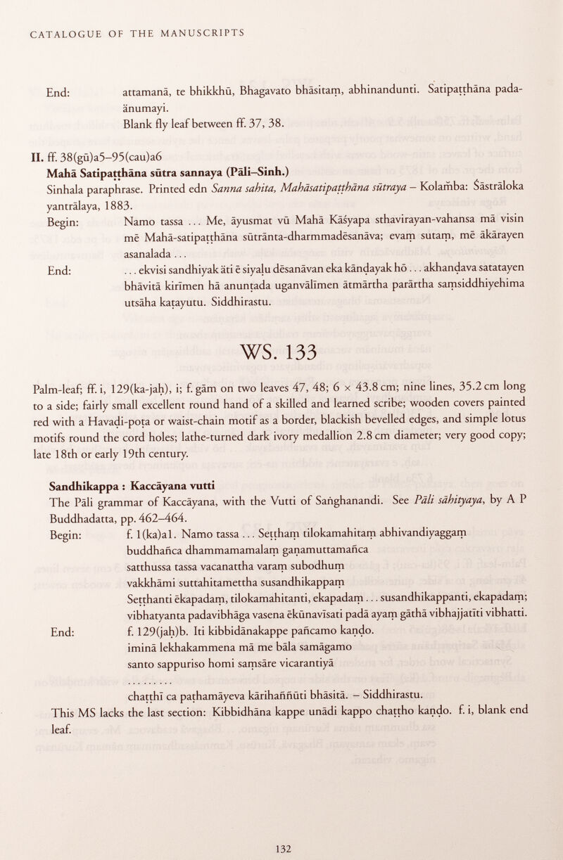 End: attamanä, te bhikkhü, Bhagavato bhäsitam, abhinandunti. Satipatthäna pada- änumayi. Blank fly leaf between ff. 37, 38. II. ff. 38(gü)a5-95(cau)a6 Mahä Satipatthäna sütra sannaya (Päli-Sinh.) Sinhala paraphrase. Printed edn Sanna sahita, Mahäsatipatthäna sütraya — Kolamba: Sästräloka yanträlaya, 1883. Begin: Namo tassa ... Me, äyusmat vü Mahä Käsyapa sthavirayan-vahansa mä visin më Mahä-satipatthäna sütränta-dharmmadesanäva; evam sutam, më äkärayen asanalada ... End: ... ekvisi sandhiyak äti ë siyalu dësanâvan eka kändayak hö ... akhandava satatayen bhävitä kirlmen hä anuntada uganvällmen ätmärtha parärtha samsiddhiyehima utsäha katayutu. Siddhirastu. ws. 133 Palm-leaf; ff. i, 129(ka-jah), i; f. gam on two leaves 47, 48; 6 x 43.8 cm; nine lines, 35.2 cm long to a side; fairly small excellent round hand of a skilled and learned scribe; wooden covers painted red with a Havadi-pota or waist-chain motif as a border, blackish bevelled edges, and simple lotus motifs round the cord holes; lathe-turned dark ivory medallion 2.8 cm diameter; very good copy; late 18th or early 19th century. Sandhikappa : Kaccäyana vutti The Pâli grammar of Kaccäyana, with the Vutti of Sañghanandi. See Päli sähityaya , by A P Buddhadatta, pp. 462-464. Begin: f. l(ka)al. Namo tassa ... Settham tilokamahitam abhivandiyaggam buddhañea dhammamamalam ganamuttamañea satthussa tassa vacanattha varam subodhum vakkhämi suttahitamettha susandhikappam Setthanti ëkapadam, tilokamahitanti, ekapadam ... susandhikappanti, ekapadam; vibhatyanta padavibhäga vasena ëkunavlsati padä ayam gäthä vibhajjatiti vibhatti. End: f. 129(jah)b. Iti kibbidänakappe pañeamo kando. iminä lekhakammena mä me bäla samägamo santo sappuriso homi samsäre vicarantiyä chatthl ca pathamäyeva karihaññüti bhäsitä. - Siddhirastu. This MS lacks the last section: Kibbidhäna kappe unädi kappo chattho kando. f. i, blank end leaf.