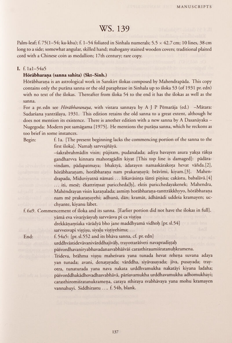 Palm-leaf; f. 75(1-54; ka-khu); f. 1-54 foliated in Sinhala numerals; 5.5 x 42.7 cm; 10 lines, 38 cm long to a side; somewhat angular, skilled hand; mahogany stained wooden covers; traditional plaited cord with a Chinese coin as medallion; 17th century; rare copy. I. f. Ial-54a5 Höräbharana (sanna sahita) (Skt-Sinh.) Höräbharana is an astrological work in Sanskirt slokas composed by Mahendrapäda. This copy contains only the puräna sanna or the old paraphrase in Sinhala up to sloka 53 (of 1931 pr. edn) with no text of the slokas. Thereafter from sloka 54 to the end it has the slokas as well as the sanna. For a pr. edn see Höräbharanaya , with vistara sannaya by A J P Pëmarâja (ed.) -Matara: Sudarsana yanträlaya, 1931. This edition retains the old sanna to a great extent, although he does not mention its existence. There is another edition with a new sanna by A Dasanäyaka — Nugegoda: Modern pot samägama [1975]. He mentions the puräna sanna, which he reckons as too brief in some instances. Begin: f. la. [The present beginning lacks the commencing portion of the sanna to the first sloka]. Namah sarvvajfiäyä. -sakrabrahmädln visin; püjitam, pudanalada; adiya bavayen asura yaksa räksa gandharwa kinnara mahoragâdïn kiyat [This top line is damaged]: pädära- vindam, pädapatmaya; bhaktyä, ädarayen namaskärakota hevat vañda.[2], höräbharanam, höräbharana nam prakaranayä; brävimi, kiyam.[3]. Mahen- drapada, Mlduviyatnä nämati ... lökaväsinta sänti pinisa; cakästu, babalävä. [4] ... iti, mesë; ëkattrimsat pariccheda[h], ektis paricchedayakenek; Mahendra, Mahëndrayan visin karanalada; asmim horäbharana-tantträkkhyyo, höräbharana nam më prakaranayehi; adhunä, dän; kramät, ädhänädi uddesa kramayen; uc- chyante, kiyanu labet. f. 6a9. Commencement of sloka and its sanna. [Earlier portion did not have the slokas in full], yämä èva vivarjyäsyuh sarwäsva pi ca vistisu drekkänamsaka värädyä bho jane maddhyamä vidhoh [pr. sl.54] sarwesvapi vistisu, siyalu vistiyehima; ... End: f. 54a5: [pr. sl.552 and its bhäva sanna, cf. pr. edn] urddhvästidevävanivärddhajlväh, trayottaräsveti navapradistah päsvordhavaniryabhavadanasvabhäsväs carasthiraumisratanuhkramena. Trideva, brähma visnu mahesvara yana tunada hevat rehena suvana adaya yan tunada; avani, denatayada; värddha, siyävasayada; jlva, pusayada; tray- otra, tunaturada yana nava nakata urddhvamukha nakatäyi kiyana ladaha; päsvorddhakädhovadhasvabhävä, pärsavamukha urddhavamukha adhomukhayi; carasthiromisratanukramena, caraya sthiraya svabhävaya yana mohu kramayen vannahuyi. Siddhirastu .... f. 54b, blank.