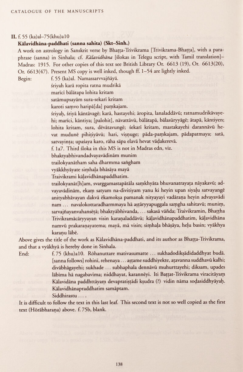 II. f. 55 (ka)al-75(khu)al0 Kälavidhäna-paddhati (sanna sahita) (Skt-Sinh.) A work on astrology in Sanskrit verse by Bhatta-Trivikrama [Trivikrama-Bhatta], with a para phrase (sanna) in Sinhala; cf. Kälavidhäna [slokas in Telegu script, with Tamil translation]- Madras: 1915. For other copies of this text see British Library Or. 6613 (19), Or. 6613(20), Or. 6613(47). Present MS copy is well inked, though ff. 1-54 are lightly inked. Begin: f. 55 (ka)al. Namassarwajfiäyä. sriyah karä ropita ratna mudrikä marlcl bälätapa lohita kritam satämupsayäm sura-sekarl kritam karoti samvo haripä[da] pamkajam. sriyah, sriyä käntävage; karä, hastayehi; äropita, lanaladdävü; ratnamudrikävaye- hi; marlci, käntiya; [palohit], nävattävü, bälätapa, bälasüryyäge; ätapä, käntiyen; lohita kritam, sura, dëvâtavungë; sekari kritam, mastakayehi darannävü he- vat mudunë pihitiyävü; hari, visnuge; päda-pamkajam, pädapatmaya; satä, satvayinta; upasaya karo, räha säpa elavä hevat vädakerevä. f. Ia7. Third sloka in this MS is not in Madras edn, viz. bhaktyabhivandadvayavädinäm munim trailokyanätham saha dharmma sañgham vyäkkhyäyate simhaja bhäsäya mayä Traivikrami käjavidhänapaddhatim. trailokyanät[h]am, svarggamastapätäla samkhyäta bhuvanatrayata näyakavü; ad- vayavädinäm, ekam satyam na-divitiyam yanu ki heyin upan siyaju satvayangê anityabhävayan dakvä ëkamoksa pamanak nityayayi vadärana heyin advayavädi nam ... navalokottaradharmmaya hä astäryyapuggala samgha sahitavü; munim, sarvajfiayanvahansëtâ; bhaktyäbhivanda, ... sakasä vända; Traivikramin, Bhattha Trivikramäcäryyayan visin karanaladdävü; käjavidhänapaddhatim, kä|avidhäna namvü prakaranayatema; mayä, mä visin; simhaja bhäsäya, helu basin; vyäkhya karanu lâbë. Above gives the title of the work as Kälavidhäna-paddhati, and its author as Bhatta-Trivikrama, and that a vyäkhyä is hereby done in Sinhala. End: f. 75 (khu)alO. Röhanuttare mativasumatte ... sukhadodiksädidaddhyat budä. [sanna follows] rohinl, rehenaya... astame suddhiyekte, atavanna suddhavü kalhi; diväbhägayehi; sukhade ... subhaphala dennävü muhurttayehi; diksam, upades läblma hä nagabavïma; niddhayat, karannëyi. Iti Battat-Trivikrama viracitäyam Kälavidäna paddhttäyam devapratistädi ksudra (?) vidin näma sodasiddhyäyah. Kälavidhänapraddhatim samäptam. Siddhirastu .... It is difficult to follow the text in this last leaf. This second text is not so well copied as the first text (Höräbharana) above, f. 75b, blank.