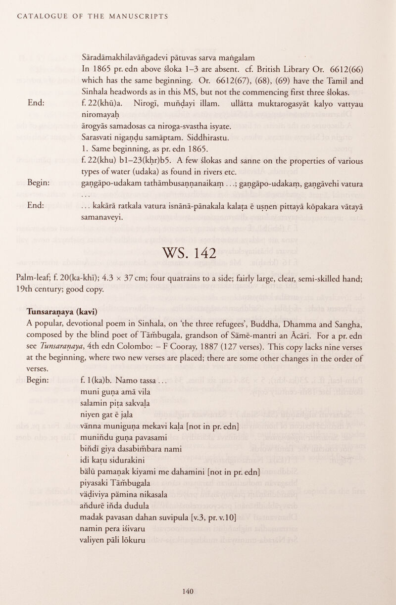 Säradämakhilavähgadevi pâtuvas sarva mañgalam In 1865 pr. edn above sloka 1-3 are absent, cf. British Library Or. 6612(66) which has the same beginning. Or. 6612(67), (68), (69) have the Tamil and Sinhala headwords as in this MS, but not the commencing first three slokas. End: f. 22(khü)a. NirogI, muñdayi illam. ullätta muktarogasyät kalyo vattyau niromayah ärogyäs samadosas ca niroga-svastha isyate. Sarasvati nigandu samäptam. Siddhirastu. 1. Same beginning, as pr. edn 1865. f. 22(khu) bl-23(khr)b5. A few slokas and sanne on the properties of various types of water (udaka) as found in rivers etc. Begin: gangäpo-udakam tathämbusannanaikam ..gangäpo-udakam, gangävehi vatura End: ... kakärä ratkala vatura isnänä-pänakala kalata ë usnen pittayä köpakara vätayä samanaveyi. ws. 142 Palm-leaf; f. 20(ka-khl); 4.3 x 37 cm; four quatrains to a side; fairly large, clear, semi-skilled hand; 19th century; good copy. Tunsaranaya (kavi) A popular, devotional poem in Sinhala, on 'the three refugees', Buddha, Dhamma and Sangha, composed by the blind poet of Tämbugala, grandson of Säme-mantri an Acari. For a pr. edn see Tunsaranaya , 4th edn Colombo: — F Cooray, 1887 (127 verses). This copy lacks nine verses at the beginning, where two new verses are placed; there are some other changes in the order of verses. Begin: f. 1 (ka)b. Namo tassa ... muni guna amä vila salamin pita sakvala niyen gat ë jala vänna muniguna mekavi kala [not in pr. edn] muniñdu guna pavasami bind! giya dasabimbara nami idi katu sidurakini bälü pamanak kiyami me dahamini [not in pr. edn] piyasaki Tämbugala vädiviya pämina nikasala añdure iñda dudula madak pavasan dahan suvipula [v.3, pr. v. 10] namin pera isivaru valiyen päli lökuru
