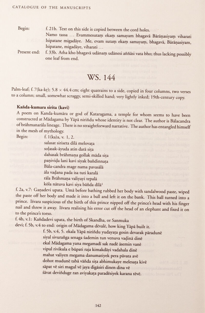 Begin: f. 21b. Text on this side is copied between the cord holes. Namo tassa ... Evammesutam ekam samayam bhagavä Bäränasiyam viharati Isipatane migadäye. Me, evam sutam ekam samayam, bhagavä, Bäränasiyam, Isipatane, migadäye, viharati ... Present end: f. 33b. Atha kho bhagavä udänam udänesi aññási vata bho; thus lacking possibly one leaf from end. ws. 144 Palm-leaf; f. 7(ka-kr); 5.8 x 44.4 cm; eight quatrains to a side, copied in four columns, two verses to a column; small, somewhat scraggy, semi-skilled hand; very lightly inked; 19th-century copy. Kañda-kumara sirita (kavi) A poem on Kanda-kumära or god of Kataragama, a temple for whom seems to have been constructed at Mädagama by Yäpä niriñdu whose identity is not clear. The author is Bälacandra of brähmanaräla lineage. There is no straightforward narrative. The author has entangled himself in the mesh of mythology. Begin: f. l(ka)a, v. 1,2. salasat siriseta dllä melovata solasak-äyuda atin darà sita dahasak brähmana gollak mäda sita panivida lani kavi siyak bañdinnata Bäla-candra mage nama pavasälä äla vadana pada isa tuti karalä räla Brähmana valiyayi tepalä köla nätuva kavi siya bända dllä 1 f. 2a, V .7: Ganadevi upata. Umä before bathing rubbed her body with sandalwood paste, wiped the paste off her body and made it into a ball and left it on the bank. This ball turned into a prince. Isvara suspicious of the birth of this prince nipped off the princes head with his finger nail and threw it away. Isvara realising his error cut off the head of an elephant and fixed it on to the prince's torso. f. 4b, v. 1 : Kañdadevi upata, the birth of Skandha, or Sanmuka devi; f. 5b, v.4 to end: origin of Mädagama devalé, how king Yäpä built it. f. 5b, v.4, 5. ekala Yäpä niriñdu yudayata gosin devarak päradune siyal sivurañga senaga sademin tun venuva vadinä dine ekal Mädagama yana megamadl sak nadë äsemin vane vipul rivikula e büpati raja kimakdäyi vadahala dine mahat valiyen megama danumatiyek pera pävata ave dohot mudunë tabä vähda sita abhimukaye melesata kivè säpat vê siri magul vê jaya digäsiri dinen dina vê sävat deviñduge ran aviyakata paradësiyek karana tëvê.