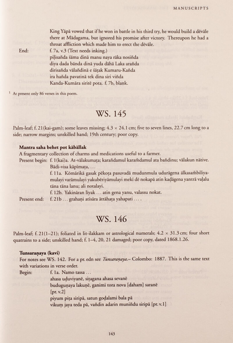 King Yäpä vowed that if he won in battle in his third try, he would build a devale there at Mädagama, but ignored his promise after victory. Thereupon he had a throat affliction which made him to erect the dëvâle. End: f. 7a, v.3 (Text needs inking.) pilisañda säma dinä manu naya räka nosiñda diya dada bända dinä yuda dähä Laka arañda dirisañda välahdinä e sätak Kumaru-Kañda ira hañda pavatinä tek dina siri viñda Kanda-Kumära siritë pota. f. 7b, blank. 1 At present only 86 verses in this poem. ws. 145 Palm-leaf; f. 21(kai-gam); some leaves missing; 4.3 x 24.1 cm; five to seven lines, 22.7 cm long to a side; narrow margins; unskilled hand; 19th century; poor copy. Mantra saha behet pot käbällak A fragmentary collection of charms and medications useful to a farmer. Present begin: f. 1 (kai)a. At-välakumata; karañdamul karamdamul ata bañdinu; välakun native. Bädi-visa käplmata, ... f. IIa. Kömärikä gasak pëkota pasuvadä mudunmula udurägena älkasambiliya- mulayi varämulayi yakubëriyamulayi mekï de nokapä atin kadägena yanträ valalu täna täna lanu; ali notalayi. f. 12b. Yakinäran llyak ... atin gena yanu, valassu nokat. Present end: f. 21 b ... grahani atlsära ättähata yahapati .... ws. 146 Palm-leaf; f. 21(1-21); foliated in lit-ilakkam or astrological numerals; 4.2 x 31.3 cm; four short quatrains to a side; unskilled hand; f. 1-4, 20, 21 damaged; poor copy, dated 1868.1.26. Tunsaranaya (kavi) For notes see WS. 142. For a pr. edn see Tunsaranaya .— Colombo: 1887. This is the same text with variations in verse order. Begin: f. la. Namo tassa ... ahasa uduviyanê, sitagana ahasa sevanë budugunaya lakunë, ganimi tora nova [daham] saranë [pr. V .2] piyum pita siripa, satun godalami bala pä vikum jaya teda pä, vañdin adarin muniñdu siripä [pr. v.l]