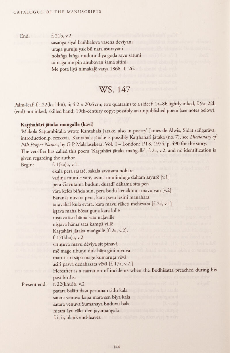 End: f. 21b, v.2. sasañga siyal bambalova väsena deviyani uraga gurulu yak bü nara asurayani nolañga lañga nudutu diya goda savu satuni samaga me pin anubövan sama sitini. Me pota liyä nimakajê varsa 1868-1-26. Palm-leaf; f. i.22(ka-khu), ii; 4.2 x 20.6 cm; two quatrains to a side; f. la-8b lightly inked, f. 9a-22b (end) not inked; skilled hand; 19th-century copy; possibly an unpublished poem (see notes below). Katthahäri jätaka mangalle (kavi) 'Makola Sattambirälla wrote Kantahala Jatake, also in poetry' James de Alwis, Sidat safigaräva, introduction.p. ccxxxvii. Kantahala jätake is possibly Katthahäri jätaka (no. 7), see Dictionary of Pâli Proper Names, by G P Malalasekera, Vol. I - London: PTS, 1974, p. 490 for the story. The versifier has called this poem 'Kastahäri jätaka mañgalle', f. 2a, v.2, and no identification is given regarding the author. Begin: f. l(ka)a, v. 1. ekala pera sasarë, sakala savusata nohäre vadina muni e vare, asana muniñduge daham sayurë [v. 1] pera Gavutama budun, duradl däkama sita pen vara keles bifida sun, pera budu kenakunta mavu van [v.2] Baranäs nuvara pera, kara pavu lesini manahara taravahal kula evara, kara mavu räketi mehevara [f. 2a, v. 1 ] istava maha bösat guna kara lolle tustava äsu häma sata nâlavillë nistava häma sata kampä ville Kastahäri jätaka mañgalle [f. 2a, v.2]. satutuva mavu dëviya sit pinavä më mage tibunu duk hära gini nivuvä matut siri säpa mage kumaruta vevä äsiri pasvä dedahasata vëvâ [f. 17a, v.2.] Hereafter is a narration of incidents when the Bodhisatta preached during his past births. patara baiati dasa peruman sidu kala satara venuva kapa mara sen biya kala satara venuva Sumanaya buduvu bala nitara äyu räka den jayamangala f. i, ii, blank end-leaves. f. 17(kha)a, v.2 Present end: f. 22(khu)b, v.2