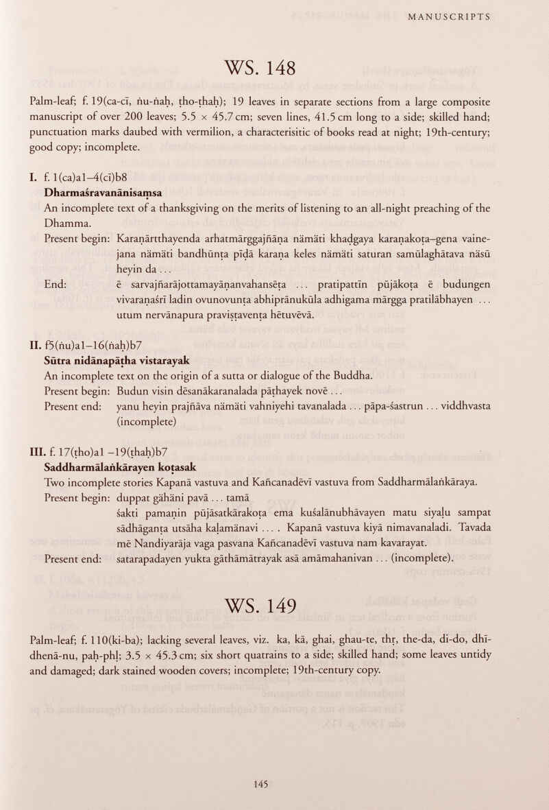 Palm-leaf; f. 19(ca-cl, ñu-ñah, tho-thah); 19 leaves in separate sections from a large composite manuscript of over 200 leaves; 5.5 x 45.7 cm; seven lines, 41.5 cm long to a side; skilled hand; punctuation marks daubed with vermilion, a characterisitic of books read at night; 19th-century; good copy; incomplete. I. f. I(ca)al-4(cî)b8 D harm a s r a va n ä n i s a rri s a An incomplete text of a thanksgiving on the merits of listening to an all-night preaching of the Dhamma. Present begin: Karanärtthayenda arhatmärggajfiäna nämäti khadgaya karanakota-gena vaine- jana nämäti bandhünta pldä karana keles nämäti saturan samülaghätava näsü heyin da ... End: ë sarvajñarajottamayánanvahanséta ... pratipattïn püjäkota ê budungen vivaranasrï ladin ovunovunta abhipränuküla adhigama märgga pratiläbhayen ... utum nervänapura pravistaventa hëtuvëva. II. f5(ñu)al-l6(ñah)b7 Sütra nidänapätha vistarayak An incomplete text on the origin of a sutta or dialogue of the Buddha. Present begin: Budun visin dësanâkaranalada päthayek nove ... Present end: yanu heyin prajñava nämäti vahniyehi tavanalada ... päpa-sastrun ... viddhvasta (incomplete) III. f. 17(tho)al -19(thah)b7 Saddharmälankärayen kotasak Two incomplete stories Kapanä vastuva and KañcanadevI vastuva from Saddharmälankäraya. Present begin: duppat gähäni pavä ... tamä sakti pamanin püjäsatkärakota ema kusalänubhävayen matu siyalu sampat sädhäganta utsäha kalamänavi .... Kapanä vastuva kiyä nimavanaladi. Tavada më Nandiyaräja vaga pasvana Kaficanadëvl vastuva nam kavarayat. Present end: satarapadayen yukta gäthämätrayak asä amämahanivan ... (incomplete). ws. 149 Palm-leaf; f. llO(ki-ba); lacking several leaves, viz. ka, kä, ghai, ghau-te, thr, the-da, di-do, dhl- dhenä-nu, pah-phl; 3.5 x 45.3 cm; six short quatrains to a side; skilled hand; some leaves untidy and damaged; dark stained wooden covers; incomplete; 19th-century copy.