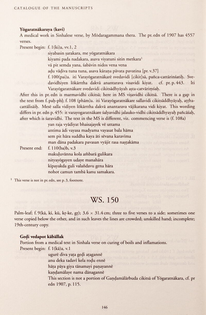 Yögaratnäkaraya (kavi) A medical work in Sinhalese verse, by Mödaragammana thera. The pr. edn of 1907 has 4557 verses. Present begin: f. l(ki)a, w.l, 2 siyabasin sarakara, me yögaratnäkara kiyami pada nadakara, asava viyatuni sitin metkara 1 va pit semda yana, sabävin nidos vena vena adu vädiva tuna tuna, asava kärana pävata pavatina [pr. v.37] f. 100(pai)a. iti Varayôgaratnâkarê svedavidi [cikit]sä, pañca-cattarinsatih. Sve- davidhiyen lökärttha dakvä anantarava visavidi kiyat. cf. pr. p. 443. Iti Varayôgaratnâkarê svedavidi cikitsädhyäyah asta-catvärimsah. After this in pr. edn is marmavidhi cikitsä; here in MS visavidhi cikitsä. There is a gap in the text from f. pah-phl; f. 108 (phäm)a. iti Varayôgaratnâkarê sallavidi cikitsäddhyäyah, attha- cattälisäih. Mese salla vidiyen lökärttha dakvä anantarava vâjïkarana vidi kiyat. This wording differs in pr. edn p. 455: it varayôgaratnâkarê salyavidhi jalauko-vidhi cikitsäddhyayah paficäsah, after which is saravidhi. The text in the MS is different, viz. commencing verse is (f. 108a) yan raja vyädiyat bhaisajayek vë uttama antima ädi vayasa madyama vayasat bala häma sem pit hära suddha kaya äti sêvana karavlma man däna padakara pavasan vyäjit rasa nastakäma Present end: f. 110(ba)b, v.3 makuluvänna kola ambarä gulikara nityayögayen udaye manahära kïpayakda guli valañdavu gena hära nohot camun tambä kanu samakara. 1 This verse is not in pr. edn, see p. 3, footnote. ws. 150 Palm-leaf; f. 9(kä, kl, kü, kr-ke, gr); 3.6 x 31.4 cm; three to five verses to a side; sometimes one verse copied below the other, and in such leaves the lines are crowded; unskilled hand; incomplete; 19th-century copy. Gedi vedapot käbällak Portion from a medical text in Sinhala verse on curing of boils and inflamations. Present begin: f. 1 (kä)a, v. 1 ugurë diva yata gedi atagannë anu deka tadavi kela rodu enne hâta päya giya tänamayi panayannë kandamälaye nama dânagannë This section is not a portion of Gandamälärbuda cikitsä of Yögaratnäkara, cf. pr edn 1907, p. 115.