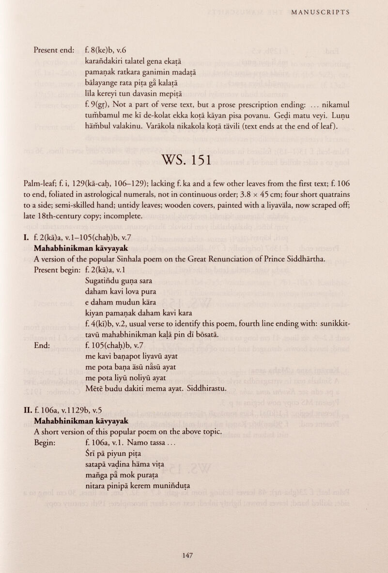 Present end: f. 8(ke)b, v.6 karañdakiri talatel gena ekatä pamanak ratkara ganimin madatä bälayange rata pita gä kalatä lila kereyi tun davasin mepitä f. 9(gr), Not a part of verse text, but a prose prescription ending: ... nikamul tumbamul me kl de-kolat elcka kotä kâyan pisa povanu. Gedi matu veyi. Lunu hämbul valakinu. Varäkola nikakola kotä tävili (text ends at the end of leaf)- ws. 151 Palm-leaf; f. i, 129(kä-cah, 106-129); lacking f. ka and a few other leaves from the first text; f. 106 to end, foliated in astrological numerals, not in continuous order; 3.8 x 45 cm; four short quatrains to a side; semi-skilled hand; untidy leaves; wooden covers, painted with a liyaväla, now scraped off; late 18th-century copy; incomplete. I. f. 2(kä)a, v.l-105(chah)b, v.7 Mahabhinikman kävyayak A version of the popular Sinhala poem on the Great Renunciation of Prince Siddhärtha. Present begin: f. 2(kä)a, v. 1 Sugatiñdu guna sara daham kavi lova pura e daham mudun kära kiyan pamanak daham kavi kara f. 4(kl)b, V .2, usual verse to identify this poem, fourth line ending with: sunikkit- tavu mahabhinikman kajâ pin dl bösatä. End: f. 105(chah)b, v.7 me kavi banapot liyavü ayat me pota bana äsü näsü ayat me pota liyü noliyü ayat Mëtë budu dakiti mema ayat. Siddhirastu. II. f. 106a, v. 1129b, v. 5 Mahabhinikman kävyayak A short version of this popular poem on the above topic. Begin: f. 106a, v. 1. Namo tassa ... Sri pâ piyun pita satapä vadina häma vita manga pä mok purata nitara pinipä kerem muniñduta