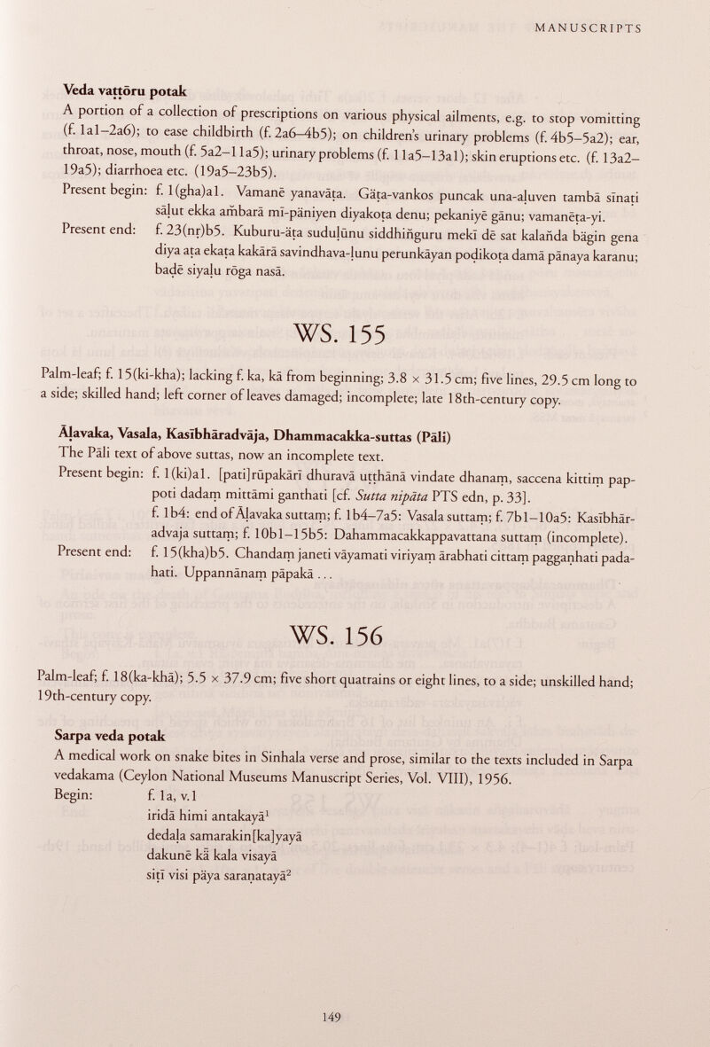 Veda vattöru potak A portion of a collection of prescriptions on various physical ailments, e.g. to stop vomitting (f. Ial-2a6); to ease childbirth (f. 2a6-4b5); on children's urinary problems (f. 4b5-5a2); ear, throat, nose, mouth (f. 5a2-l la5); urinary problems (f. 11 a5—13a 1 ); skin eruptions etc. (f. 13a2- 19a5); diarrhoea etc. (19a5-23b5). Present begin: f. l(gha)al. Vamanë yanaväta. Gäta-vankos puncak una-ajuven tambä slnati sälut ekka ambarä ml-päniyen diyakota denu; pekaniyë gânu; vamanëta-yi. Present end: f. 23(nr)b5. Kuburu-äta sudujünu siddhiñguru mekl de sat kalañda bägin gena diya ata ekata kakärä savindhava-junu perunkäyan podikota damä pänaya karanu; bade siyalu röga nasä. ws. 155 Palm-leaf; f. 15(ki-kha); lacking f. ka, kâ from beginning; 3.8 x 31.5 cm; five lines, 29.5 cm long to a side; skilled hand; left corner of leaves damaged; incomplete; late 18th-century copy. Älavaka, Vas ala, Kaslbhäradväja, Dhammacakka-suttas (Pâli) The Pâli text of above suttas, now an incomplete text. Present begin: f. 1 (ki)al. [pati]rüpakäri dhuravä utthänä vindate dhanam, saccena kittim pap- poti dadam mittämi ganthati [cf. Sutta nipäta PTS edn, p. 33]. f. Ib4: end of Älavaka suttam; f. Ib4-7a5: Vasala suttam; f. 7bl-10a5: Kaslbhär- advaja suttam; f. lObl—15b5: Dahammacakkappavattana suttam (incomplete). Present end: f. 15(kha)b5. Chandam janeti väyamati viriyam ärabhati cittam pagganhati pada- hati. Uppannänam päpakä ... ws. 156 Palm-leaf; f. 18(ka-khä); 5.5 x 37.9 cm; five short quatrains or eight lines, to a side; unskilled hand; 19th-century copy. Sarpa veda potak A medical work on snake bites in Sinhala verse and prose, similar to the texts included in Sarpa vedakama (Ceylon National Museums Manuscript Series, Vol. VIII), 1956. Begin: f. la, v.l irida himi antakayä 1 dedala samarakin[ka]yayä dakunë kä kala visayä siti visi päya saranatayä 2