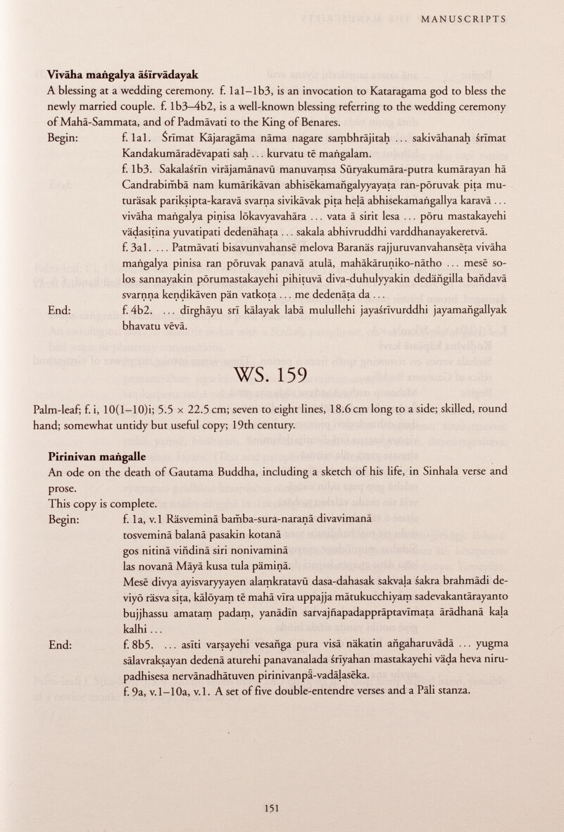 Viväha mañgalya âsïrvâdayak A blessing at a wedding ceremony, f. Ial-lb3, is an invocation to Kataragama god to bless the newly married couple, f. Ib3-4b2, is a well-known blessing referring to the wedding ceremony of Mahä-Sammata, and of Padmävati to the King of Benares. Begin: f. lai. Primat Käjaragäma nâma nagare sambhräjitah ... sakivähanah srìmat Kandakumâradëvapati sah ... kurvatu të mañgalam. f. Ib3. Sakalasrln viräjamänavü manuvamsa Süryakumära-putra kumärayan hä Candrabimbä nam kumärikävan abhisekamañgalyyayata ran-pöruvak pita mu- turäsak pariksipta-karavä svarna sivikävak pita hela abhisekamañgallya karavâ ... viväha mañgalya pinisa lökavyavahära ... vata ä sirit lesa ... pöru mastakayehi vädasitina yuvatipati dedenähata ... sakala abhivruddhi varddhanayakeretvâ. f. 3a 1. ... Patmävati bisavunvahansë melova Baranäs rajjuruvanvahansëta vivâha mañgalya pinisa ran pöruvak panava atulâ, mahäkäruniko-nätho ... mesë so los sannayakin pörumastakayehi pihituvä diva-duhulyyakin dedañgilla bañdava svarnna kendikâven pän vatkota ... me dedenäta da ... End: f. 4b2. ... dîrghâyu srl kälayak labä mulullehi jayasrlvurddhi jayamañgallyak bhavatu vëvâ. ws. 159 Palm-leaf; f. i, 10(1—10)i; 5.5 x 22.5 cm; seven to eight lines, 18.6 cm long to a side; skilled, round hand; somewhat untidy but useful copy; 19th century. Pirinivan mañgalle An ode on the death of Gautama Buddha, including a sketch of his life, in Sinhala verse and prose. This copy is complete. Begin: f. la, v.l Räsveminä bamba-sura-naranä divavimanä tosveminä balanä pasakin kotanä gos nitinä viñdiná siri nonivaminä las novanä Mäyä kusa tula päminä. Mesë divya ayisvaryyayen alamkratavü dasa-dahasak sakvala sakra brahmädi de- viyö räsva sita, kälöyam té mahä vira uppajja mätukucchiyam sadevakantärayanto bujjhassu amatam padam, yanädln sarvajñapadappráptavímata ärädhanä kala kalhi ... End: f. 8b5. ... aslti varsayehi vesañga pura visä näkatin añgaharuvada ... yugma sälavraksayan dedenä aturehi panavanalada srlyahan mastakayehi väda heva niru- padhisesa nervänadhätuven pirinivanpâ-vadâlasëka. f. 9a, v.l-10a, v.l. A set of five double-entendre verses and a Pâli stanza.