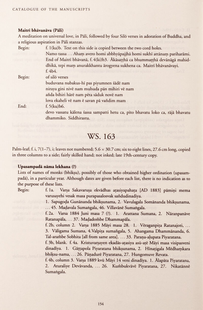 Maitrï bhävanäva (Pâli) A meditation on universal love, in Pâli, followed by four Silo verses in adoration of Buddha, and a religious aspiration in Pâli stanzas. Begin: f. l(ka)b. Text on this side is copied between the two cord holes. Namo tassa ... Aham avero homi abbhyäpajjhä homi sukhï attänam pariharâmi. End of Maitri bhävanä, f. 4(ki)b3. Äkäsatthä ca bhummatthä devänägä mahid- dhikä, tepi mam anurakkhantu ärogyena sukhena ca. Maitri bhävanävayi. f. 4b4. Begin: of silö verses buduvana nubakus-hl pas piyumnen säde nam niraya gini nivë nam muhuda pän mihiri vê nam anda bihiri haré nam pëta säduk nové nam lova ekaheli vê nam ê savan pä vañdim mam End: f. 5(ku)b6. devo vassatu kälena sassa sampatti hetu ca, pito bhavatu loko ca, räjä bhavatu dhammiko. Siddhirastu. ws. 163 Palm-leaf; f. i, 7(1-7), i; leaves not numbered; 5.6 x 30.7 cm; six to eight lines, 27.6 cm long, copied in three columns to a side; fairly skilled hand; not inked; late 19th-century copy. Upasampadä näma lekhana (?) Lists of names of monks (bhiksu), possibly of those who obtained higher ordination (upasam padä), in a particular year. Although dates are given before each list, there is no indication as to the purpose of these lists. Begin: f. la. Varsa Sakavarusa ekvädhas atasiyapahata [AD 1883] pämini mema varusayehi vesak masa purapasalosvak sañdudinadlya. 1. Sapugoda Gunänanda bhiksunama, 2. Vavulagala Somänanda bhiksunama, ... 45. Madavala Sumañgala, 46. Villavânê Sumañgala. f. 2a. Varsa 1884 Juni masa 7 (?). 1. Arattana Sumana, 2. Näranpanäve Ratanapäla, ... 37. Madadombe Dhammapäla. f.2b, column 2. Varsa 1885 Mäyi masa 28. 1. Vëraganpita Ratanajoti, ... 3. Väligama Sumana, 4Valpita sumañgala, 5. Ahangama Dhammänanda, 6. Tal-arambe Sobhita [all from same area]. ... 33. Parana-alupata Piyaratana. f. 3b, blank, f. 4a. Kristuvarsayen ekadäs-atasiya asü-ate Mäyi masa visipasveni dinadlya. 1. Gättapola Piyaratana bhiksunama, 2. Hïnatigala Mëdhamkara bhiksu-nama, ... 26. Pänadure Piyaratana, 27. Hungomuve Revata. f. 4b, column 3. Varsa 1889 kvü Mäyi 14 veni dinadlya. 1. Älapäta Piyaratana, 2. Aturaliye Devävanda, ... 26. Kumbukväve Piyaratana, 27. Nikatänne Sumañgala.
