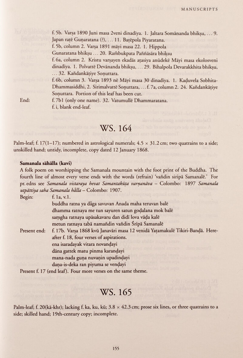 f. 5b. Varsa 1890 Juni masa 2veni dinadlya. 1. Jaltara Somänanda bhiksu, ... 9. Japan rate Gunaratana (?),... 11. Batëpola Piyaratana. f. 5b, column 2. Varsa 1891 mäyi masa 22. 1. Hippola Gunaratana bhiksu ... 20. Rambukpata Pafmäsära bhiksu f. 6a, column 2. Kristu varsayen ekadäs atasiya anüdeke Mäyi masa ekolosveni dinadlya. 1. Polvattë Devänanda bhiksu, ... 29. Bihalpola Devarakkhita bhiksu, ... 32. Kandankätiye Sonuttara. f. 6b, column 3. Varsa 1893 ne Mäyi masa 30 dinadlya. 1. Kaduvela Sobhita- Dhammasiddhi, 2. Sirimalvattë Sonuttara,... f. 7a, column 2. 24. Kandankätiye Sonuttara. Portion of this leaf has been cut. End: £ 7b 1 (only one name). 32. Vatumullë Dhammaratana. f. i, blank end-leaf. ws. 164 Palm-leaf; f. 17(1-17); numbered in astrological numerals; 4.5 x 31.2 cm; two quatrains to a side; unskilled hand; untidy, incomplete, copy dated 12 January 1868. Samanala sähälla (kavi) A folk poem on worshipping the Samanala mountain with the foot print of the Buddha. The fourth line of almost every verse ends with the words (refrain) 'vañdin siripa Samanalë.' For pr. edns see Samanala vistaraya hevat Samantaküta varnanäva - Colombo: 1897 Samanala utpättiya saha Samanala hälla - Colombo: 1907. Begin: f. la, v.l. buddha ratna ya däga savuvan Añada maha teruvan balé dhamma ratnaya me tun sayuren satun godalana mok bale samgha ratnaya upäsakavaru dan didl lova väda kalë metun ratnaya taba namañdin vañdin S ripa Samanalë Present end: f. 17b. Varsa 1868 kvü Janaväri masa 12 venida Yatamakulë Tikiri-Bandä. Here after f. 18, four verses of aspirations, ena isaradayak vitara novandayi däna gattek matu pinma karandayi mana-nada guna nuvanin upadindayi dana-is-deka ran piyuma se vendayi Present f. 17 (end leaf). Four more verses on the same theme. ws. 165 Palm-leaf; f. 20(kä-khr); lacking f. ka, ku, kü; 3.8 x 42.3 cm; prose six lines, or three quatrains to a side; skilled hand; 19th-century copy; incomplete.