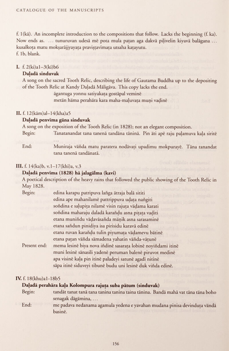f. l(kä). An incomplete introduction to the compositions that follow. Lacks the beginning (f. ka). Now ends as. ... tunuruvan udesä më pota mula patan aga dakvä pijivelin kiyavä balägana ... kusalkota matu moksarâjjyayata pravistavímata utsaha katayutu. f. lb, blank. I. f. 2(ki)al-3(kï)b6 Daladä sinduvak A song on the sacred Tooth Relic, describing the life of Gautama Buddha up to the depositing of the Tooth Relic at Kandy Daladä Mäligäva. This copy lacks the end. ägantuga yonnu satiyakata gostäpal vernine metän häma perahära kara maha-ma{uvata muni vadinë II. f. 12(käm)al-l4(kha)a5 Daladä penvïma gäna sinduvak A song on the exposition of the Tooth Relic (in 1828); not an elegant composition. Begin: Tanatanandat tana tanenä tandäna täninä. Pin äti apê raju pajamuva kaja siritë End: Muniraja vända matu paratera nodävati upadimu mokpurayë. Tana tanandat tana tanenä tandänatä. III. f. I4(ka)b, v. 1—17(khl)a, v.3 Daladä penvïma (1828) hä jalagälma (kavi) A poetical description of the heavy rains that followed the public showing of the Tooth Relic in May 1828. Begin: edina karapu patripuva lañga ätraja balä sititi edina ape mahanilamë pattrippuva udata nañgiti soñdina e salupita nilamë visin rajuta vädama karati soñdina maharaju daladä karañdu asna pitata vaditi etana muniñdu vadavásañda mänik asna sarasaminë etana sañdun pinidiya isa pirisidu karavä edinë etana ruvan karañdu tulin piyumata vädamevu bâtinë etana patan väfida sämadena yahatin vânda-vâtunë Present end: mema lesinë biya nova ifidinë sasarata lobinë noyiñdami itinë muni lesinë sänasili yadenë peruman balene piruvot medinë apa visinë kala pin itinë paladeyi satunë agadl nitinë säpa itinë siduveyi tibunë budu uni lesinë duk viñda edinë. IV. f. 18(khu)al-18b5 Daladä perahära kala Kolompura rajuta suba pätum (sinduvak) Begin: tandät tanat tanä tana tanina tanina taina tänina. Bandä mahä vat täna täna boho senagak dägämina, ... End: me padava nedanama agamula yedena e yavahan mudana pinisa devinduta vända basine.