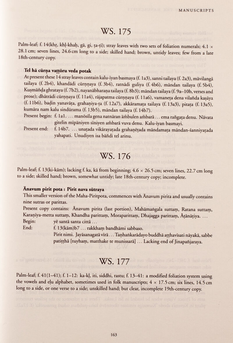 Palm-leaf; f. I4(khr, khl-khah, gä, gi, ta-tl); stray leaves with two sets of foliation numerals; 4.1 x 28.1 cm; seven lines, 24.6 cm long to a side; skilled hand; brown, untidy leaves; few from a late 18th-century copy. Tel hä cürna vattöru veda potak At present these 14 stray leaves contain kalu-Iyan basmaya (f. Ia3), sanni tailaya (f. 2a3), mävilangä tailaya (f. 2b4), khandädi cürnnaya (f. 3b4), ratnädi guliya (f. 4b6), mandan tailaya (f. 5b4), Kusmañda ghrataya (f. 7b2), nayanäbharana tailaya (f. 8b3); mandan tailaya (f. 9a-10b, verses and prose); dhäträdi cürnnaya (f. 1 la4), räjapatma cürnnaya (f. 1 la6), vamaneta dena vilañda kasäya (f. Ilb6), badin yanaväta, grahaniya-ta (f. 12a7), akkäramata tailaya (f. 13a3), pitata (f. 13a5), kumära nam kalu sindürama (f. 13b5), mändan tailaya (f. I4b7). Present begin: f. lai. ... manöslla gena natnäran ämbulen ambara ... ema rañgata denu. Nävata gitelin mïpâniyen slniyen ambarä vuva denu. Kalu-Iyan basmayi. Present end: f. I4b7. ... unatada vikärayatada grahanëtada mändamata mändan-sanniyatada yahapati. Unudiyen isa bändi tel arinu. ws. 176 Palm-leaf; f. 13(ki-käm); lacking f. ka, kä from beginning; 4.6 x 26.5 cm; seven lines, 22.7 cm long to a side; skilled hand; brown, somewhat untidy; late 18th-century copy; incomplete. Änavum pirit pota : Pirit nava sütraya This smaller version of the Maha-Piritpota, commences with Änavum pirita and usually contains nine sutras or parittas. Present copy contains: Änavum pirita (last portion), Mahämangala suttam, Ratana suttam, Karanlya-metta suttam, Khandha parittam, Moraparittam, Dhajagga parittam, Ätänätiya. ... Begin: yë santa santa città ... End: f. 13(käm)b7 ... rakkham bandhämi sabbaso. Pirit nimi. Jayäsanagatä vira... Tanhankarädayo buddhä atthavîsati näyakä, sabbe patitthä [tuyham, matthake te munissarä] ... Lacking end of Jinapañjaraya. ws. 177 Palm-leaf; f. 41(1-41); f. 1-12: ka-kl, iti, siddhi, rastu; f. 13-41: a modified foliation system using the vowels and elu alphabet, sometimes used in folk manuscripts; 4 x 17.5 cm; six lines, 14.5 cm long to a side, or one verse to a side; unskilled hand; but clear, incomplete 19th-century copy.