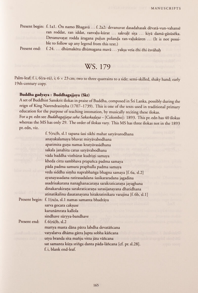 Present begin: f. lai. Ón namo Bhagavä ... f. 2a2: devanuvat dasadahasak devatä-vun-vahanse ran roddat, ran iddat, ranvalu-kürat ... sakvajë sita ... kiyä damä-gäsüseka. Devanuvatat rodda äragana pulun polanda ran-vajuküren ... (It is not possi ble to follow up any legend from this text.) Present end: f. 24. ... dhümaketu dhümagana mavâ ... yaksa vesa ëhi êhi esvähah ws. 179 Palm-leaf; f. i, 6(ra-rü), i; 6 x 23 cm; two to three quatrains to a side; semi-skilled, shaky hand; early 19th-century copy. Buddha gadyaya : Buddhagajjaya (Skt) A set of Buddhist Sanskrit slokas in praise of Buddha, composed in Sri Lanka, possibly during the reign of King Narendrasimha (1707-1739). This is one of the texts used in traditional primary education for the purpose of teaching intonation, by musically reciting these slokas. For a pr. edn see Buddhagajjaya saha Sakaskadaya — [Colombo] : 1893. This pr. edn has 40 slokas whereas the MS has only 29. The order of slokas vary. This MS has three slokas not in the 1893 pr. edn, viz. f. 5(ru)b, sl.l tapana sasi sikhi mahat satyâvarodhana anayakalamaya bhavat mityävabodhana aparimita guna namas kratyävasädhana sakala janahita catus satyävabodhana vada baddha visthurat kudristi samaya kheda citta sambhava prapañca padma samaya päda padma samura praphulla padma samaya veda siddha simha naprabhañga bhagna samaya [f. 6a, si.2] ayanayasadana ratirasadalana sasikararadana jagadina asadrisakarana nanaghanacarana sarakraticarana jayaghana dinakarukirana sarakraticarana sarasijanayana dhatidhana atinatikalina dasatanayana hitakratinikara varajina [f. 6b, sl.l] Present begin: f. 1 (ra)a, si. 1 namas samanta bhadräya sarva gocara caksuse karunâmrata kallola sindhave süryya-bandhave Present end: f. 6(ru)b, si.2 martya masta däna pätra labdha devatañcana vatyalatva dhäma gätra lupta sobha kañcana utya branda sita mañju vitta jäta vañcana sat samanta küta sriñga danta pada-lañcana [cf. pr. sl.28]. f. i, blank end-leaf.
