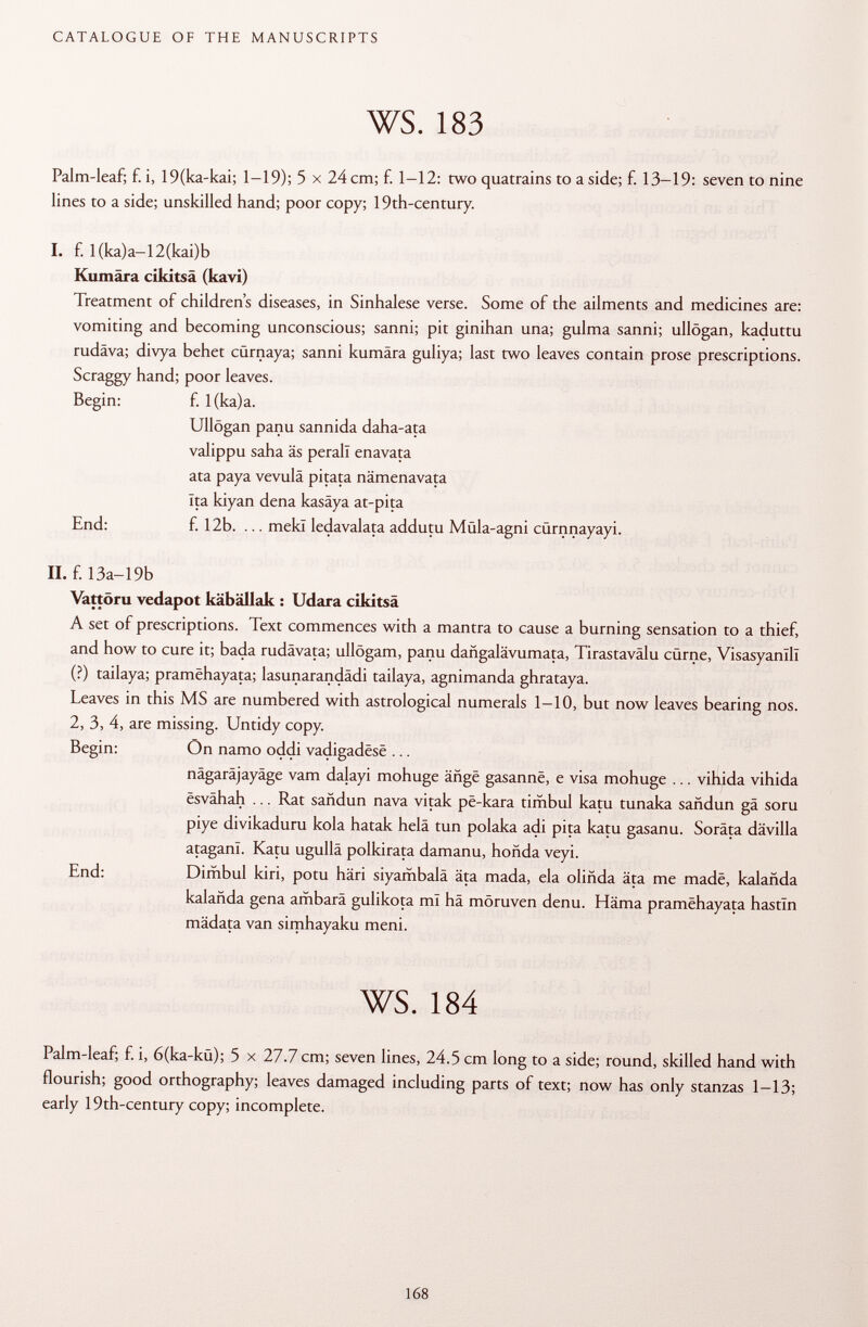 Palm-leaf; f. i, 19(ka-kai; 1-19); 5 x 24 cm; f. 1-12: two quatrains to a side; f. 13-19: seven to nine lines to a side; unskilled hand; poor copy; 19th-century. I. f. l(ka)a-12(kai)b Kumära cikitsä (kavi) Treatment of children's diseases, in Sinhalese verse. Some of the ailments and medicines are: vomiting and becoming unconscious; sanni; pit ginihan una; gulma sanni; ullögan, kaduttu rudâva; divya behet cürnaya; sanni kumära guliya; last two leaves contain prose prescriptions. Scraggy hand; poor leaves. Begin: f. l(ka)a. Ullögan panu sannida daha-ata valippu saha äs perall enavata ata paya vevulä pitata nämenavata Ita kiyan dena kasäya at-pita End: f. 12b. ... mekl ledavalata addutu Müla-agni cürnnayayi. II. f. 13a-19b Vattöru vedapot käbällak : Udara cikitsä A set of prescriptions. Text commences with a mantra to cause a burning sensation to a thief, and how to cure it; bada rudävata; ullögam, panu dangalävumata, Tirastavälu cürne, Visasyanlll (?) tailaya; pramëhayata; lasunarandädi tailaya, agnimanda ghrataya. Leaves in this MS are numbered with astrological numerals 1—10, but now leaves bearing nos. 2, 3, 4, are missing. Untidy copy. Begin: On namo oddi vadigadësë ... nägaräjayäge vam dalayi mohuge âfigè gasannë, e visa mohuge ... vihida vihida ësvâhah ... Rat sañdun nava vitak pë-kara timbul katu tunaka sañdun gâ soru piye divikaduru kola hatak helä tun polaka adi pita katu gasanu. Soräta dävilia ataganl. Katu ugullä polkirata damanu, hoñda veyi. End: Dimbul kiri, potu häri siyambalä äta mada, eia oliñda äta me madë, kalañda kalañda gena ambarä gulikota ml hä möruven denu. Häma pramëhayata hastin mädata van simhayaku meni. WS. 184 Palm-leaf; f. i, 6(ka-kù); 5 x 27.7 cm; seven lines, 24.5 cm long to a side; round, skilled hand with flourish; good orthography; leaves damaged including parts of text; now has only stanzas 1-13; early 19th-century copy; incomplete.