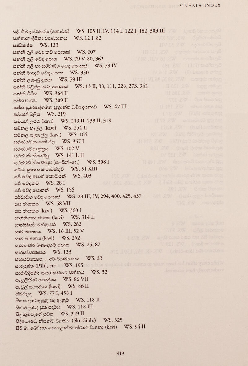 £3¿fó)0®3 e 02553dc¿ (@s»c>e¿) WS. 105 II, IV, 114 I, 122 I, 182, 303 III 0iS3ô)iS32r>G3 WS. 12 I, 82 cssöradö WS. 133 £32^28 cçg @0ç îsîS ©osazá WS. 207 £32^zft egg ©0ç ©£33255 WS. 79 V, 80, 362 632^2$ cçg £03 £3003005 ©0Ç @£332552S Í ) WS. 79 IV ó3zr?2ñ ©32^® ©Oç ©233255 WS. 330 £32^2$ C 2 ?^ S 2203 WS. 79 III £32^2$ Ogdg ©0ç ©öDras? WS. 13 II, 38, 111, 228, 273, 342 esz^ SScs WS. 364 II 036255 sfladßo WS. 309 II £3da-g©di33^cn®2D eggpzste Û)e)©ç£S2rD0 WS. 47 III &3®CC2rf Ô)gc3 WS. 219 £3@c32s J ) ¿,£325 (kavi) WS. 219 II, 239 II, 319 £3®2sig sotefe (kavi) WS. 254 II £3®2D0 £3i£Oi¿0 (kavi) WS. 164 £3d-€Sœ®2D©c3îS ÒQ WS. 367 I £3d€So5®25~> gges WS. 102 V esde&Dá 2fte3-stíg WS. 141 I, II £3deáOá 2^53-sdgö (c3-82^-©4.) WS. 308 I S3ÖÜ3 £g®2T53 2S5Ö30£&50 WS. 51 XIII £30 ©0Ç ©£332¿ ©2S530£3ZS I > WS. 403 £30 ©0Ç255® WS. 28 I £3S ©0Ç ©£3325525$ WS. 156 £3Ö03Qco ©0ç ©£33®2á WS. 28 III, IV, 294, 400, 425, 437 £3£3 d325525)C3 WS. 58 VII £3£3 d3ö>25)G3 (kavi) WS. 360 I £33(S2^25~)2^ £53235221 (kavi) WS. 314 II £332rf2§2S5® ®2rfS)C32S? WS. 282 £33® d32552S5C3 WS. 16 III, 52 V £33® £5325)23503 (kavi) WS. 252 £33®@-säc5 Ô)-SS-Ç£0® ©£33255 WS. 25, 87 £33<5£3SD©22££3C3 WS. 123 £33d£30©22&£3. . . ef5 -0133äl3325-)C3 WS. 23 £33dsg2&55 (Pâli), etc. WS. 195 E33d3Ô^£32$: 03255(5 Ô)-CS0d £3S^2T5C3 WS. 32 £3i.g,gsS-áa £3©25^03C3 WS. 86 VII £3ig¿ £3@25^coc3 (kavi) WS. 86 II 8S0 e q WS. 77 I, 458 I 8®3©0303^ £§2g £3Ç eflQ® WS. 1 18 II 8CÏÏ3©030Ç egg açbcs WS. 118 III 8g 2^®di©CÍ §0255 WS. 319 II 2^£32rfg 0i53o)ß3 (Skt-Sinh.) WS. 325 8S ®3 ©Sí £32fl ©£53©g3£¿®SO£¿Ó32D 02^2D3 (kavi) WS. 94 II