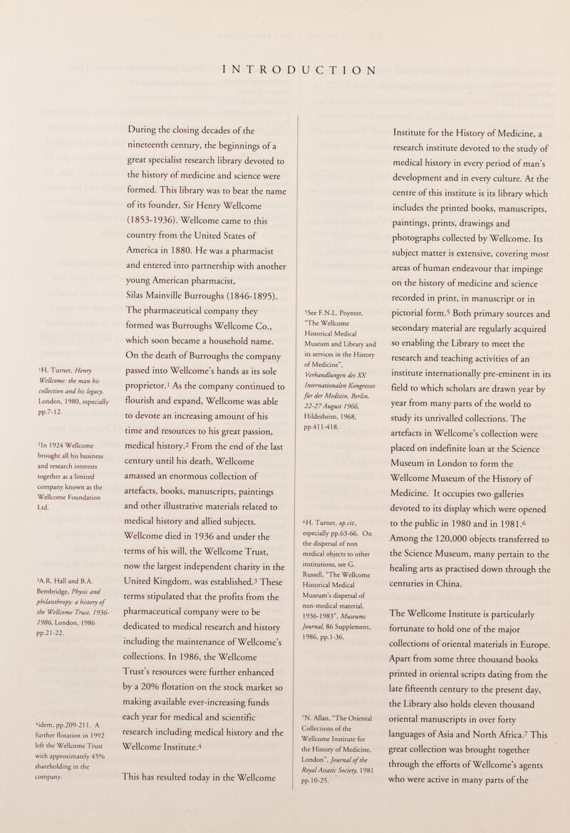 INTRODUCTION •H. Turner, Henry Wellcome: the man his collection and his legacy, London, 1980, especially pp.7- 12. zin 1924 Wellcome brought all his business and research interests together as a limited company known as the Wellcome Foundation Ltd. 3A.R. Hall and B.A. Bembridge, Physic and philanthropy: a history of the Wellcome Trust, 1936- 1986, London, 1986 pp.21-22. 4 idem, pp.209-211. A further flotation in 1992 left the Wellcome Trust with approximately 45% shareholding in the company. During the closing decades of the nineteenth century, the beginnings of a great specialist research library devoted to the history of medicine and science were formed. This library was to bear the name of its founder, Sir Henry Wellcome (1853-1936). Wellcome came to this country from the United States of America in 1880. He was a pharmacist and entered into partnership with another young American pharmacist, Silas Mainville Burroughs (1846-1895). The pharmaceutical company they formed was Burroughs Wellcome Co., which soon became a household name. On the death of Burroughs the company passed into Wellcome's hands as its sole proprietor. 1 As the company continued to flourish and expand, Wellcome was able to devote an increasing amount of his time and resources to his great passion, medical history. 2 From the end of the last century until his death, Wellcome amassed an enormous collection of artefacts, books, manuscripts, paintings and other illustrative materials related to medical history and allied subjects. Wellcome died in 1936 and under the terms of his will, the Wellcome Trust, now the largest independent charity in the United Kingdom, was established.- 1 These terms stipulated that the profits from the pharmaceutical company were to be dedicated to medical research and history including the maintenance of Wellcome's collections. In 1986, the Wellcome Trust's resources were further enhanced by a 20% flotation on the stock market so making available ever-increasing funds each year for medical and scientific research including medical history and the Wellcome Institute. 4 This has resulted today in the Wellcome 5 See F.N.L. Poynter, The Wellcome Historical Medical Museum and Library and its services in the History of Medicine, Verhandlungen des XX Internationalen Kongresses für der Medizin, Berlin, 22-27August 1966, Hildesheim, 1968, pp.411-418. 6 H. Turner, op.cit., especially pp.63-66. On the dispersal of non medical objects to other institutions, see G. Russell, The Wellcome Historical Medical Museum's dispersal of non-medical material, 1936-1983, Museums Journal, 86 Supplement, 1986, pp. 1-36. 7 N. Allan, The Oriental Collections of the Wellcome Institute for the History of Medicine, London, Journal of the Royal Asiatic Society, 1981 pp. 10-25. Institute for the History of Medicine, a research institute devoted to the study of medical history in every period of man's development and in every culture. At the centre of this institute is its library which includes the printed books, manuscripts, paintings, prints, drawings and photographs collected by Wellcome. Its subject matter is extensive, covering most areas of human endeavour that impinge on the history of medicine and science recorded in print, in manuscript or in pictorial form. 5 Both primary sources and secondary material are regularly acquired so enabling the Library to meet the research and teaching activities of an institute internationally pre-eminent in its field to which scholars are drawn year by year from many parts of the world to study its unrivalled collections. The artefacts in Wellcome's collection were placed on indefinite loan at the Science Museum in London to form the Wellcome Museum of the History of Medicine. It occupies two galleries devoted to its display which were opened to the public in 1980 and in 1981. 6 Among the 120,000 objects transferred to the Science Museum, many pertain to the healing arts as practised down through the centuries in China. The Wellcome Institute is particularly fortunate to hold one of the major collections of oriental materials in Europe. Apart from some three thousand books printed in oriental scripts dating from the late fifteenth century to the present day, the Library also holds eleven thousand oriental manuscripts in over forty languages of Asia and North Africa. 7 This great collection was brought together through the efforts of Wellcome's agents who were active in many parts of the
