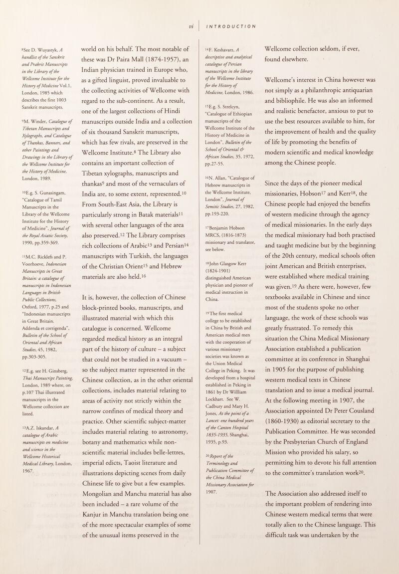 8 See D. Wuyastyk, A handlist of the Sanskrit and Prakrit Manuscripts in the Library of the Wellcome Institute for the History of Medicine Vol. 1, London, 1985 which describes the first 1003 Sanskrit manuscripts. 9 M. Winder, Catalogue of Tibetan Manuscripts and Xylographs, and Catalogue ofThankas, Banners, and other Paintings and Drawings in the Library of the Wellcome Institute for the History of Medicine, London, 1989. 10 E.g. S. Gunasingam, Catalogue of Tamil Manuscripts in the Library of the Wellcome Institute for the History of Medicine, Journal of the Royal Asiatic Society, 1990, pp.359-369. n M.C. Ricklefs and P. Voorhoeve, Indonesian Manuscripts in Great Britain: a catalogue of manuscripts in Indonesian Languages in British Public Collections, Oxford, 1977, p.25 and Indonesian manuscripts in Great Britain. Addenda et corrigenda, Bulletin of the School of Oriental and African Studies, 45, 1982, pp.303-305. 12 E.g. see H. Ginsberg, Thai Manuscript Painting, London, 1989 where, on p. 107 Thai illustrated manuscripts in the Wellcome collection are listed. 13 A.Z. Iskandar, A catalogue of Arabic manuscripts on medicine and science in the Wellcome Historical Medical Library, London, 1967. world on his behalf. The most notable of these was Dr Paira Mall (1874-1957), an Indian physician trained in Europe who, as a gifted linguist, proved invaluable to the collecting activities of Wellcome with regard to the sub-continent. As a result, one of the largest collections of Hindi manuscripts outside India and a collection of six thousand Sanskrit manuscripts, which has few rivals, are preserved in the Wellcome Institute. 8 The Library also contains an important collection of Tibetan xylographs, manuscripts and thankas 5 and most of the vernaculars of India are, to some extent, represented. 10 From South-East Asia, the Library is particularly strong in Batak materials 11 with several other languages of the area also preserved. 12 The Library comprises rich collections of Arabic 13 and Persian 14 manuscripts with Turkish, the languages of the Christian Orient 1 ? and Hebrew materials are also held. 16 It is, however, the collection of Chinese block-printed books, manuscripts, and illustrated material with which this catalogue is concerned. Wellcome regarded medical history as an integral part of the history of culture - a subject that could not be studied in a vacuum - so the subject matter represented in the Chinese collection, as in the other oriental collections, includes material relating to areas of activity not strictly within the narrow confines of medical theory and practice. Other scientific subject-matter includes material relating to astronomy, botany and mathematics while non- scientific material includes belle-lettres, imperial edicts, Taoist literature and illustrations depicting scenes from daily Chinese life to give but a few examples. Mongolian and Manchu material has also been included - a rare volume of the Kanjur in Manchu translation being one of the more spectacular examples of some of the unusual items preserved in the 14 F. Keshavarz, A descriptive and analytical catalogue of Persian manuscripts in the library of the Wellcome institute for the History of Medicine, London, 1986. 15 E.g. S. Strelcyn, Catalogue of Ethiopian manuscripts of the Wellcome Institute of the History of Medicine in London, Bulletin of the School of Oriental & African Studies, 35, 1972, pp.27-55. I6 N. Allan, Catalogue of Hebrew manuscripts in the Wellcome Institute, London, Journal of Semitic Studies, 27, 1982, pp. 193-220. 17 Benjamin Hobson MRCS, (1816-1873) missionary and translator, see below. 18 John Glasgow Kerr (1824-1901) distinguished American physician and pioneer of medical instruction in China. 19 The first medical college to be established in China by British and American medical men with the cooperation of various missionary societies was known as the Union Medical College in Peking. It was developed from a hospital established in Peking in 1861 by Dr Willliam Lockhart. See W. Cadbury and Mary H. Jones, At the point of a Lancet: one hundred years of the Canton Hospital 1835-1935, Shanghai, 1935, p.93. 20 Report of the Terminology and Publication Committee of the China Medical Missionary Association for 1907. Wellcome collection seldom, if ever, found elsewhere. Wellcome's interest in China however was not simply as a philanthropic antiquarian and bibliophile. He was also an informed and realistic benefactor, anxious to put to use the best resources available to him, for the improvement of health and the quality of life by promoting the benefits of modern scientific and medical knowledge among the Chinese people. Since the days of the pioneer medical missionaries, Hobson 17 and Kerr 18 , the Chinese people had enjoyed the benefits of western medicine through the agency of medical missionaries. In the early days the medical missionary had both practised and taught medicine but by the beginning of the 20th century, medical schools often joint American and British enterprises, were established where medical training was given. 19 As there were, however, few textbooks available in Chinese and since most of the students spoke no other language, the work of these schools was greatly frustrated. To remedy this situation the China Medical Missionary Association established a publication committee at its conference in Shanghai in 1905 for the purpose of publishing western medical texts in Chinese translation and to issue a medical journal. At the following meeting in 1907, the Association appointed Dr Peter Cousland (1860-1930) as editorial secretary to the Publication Committee. He was seconded by the Presbyterian Church of England Mission who provided his salary, so permitting him to devote his full attention to the committee's translation work 20 . The Association also addressed itself to the important problem of rendering into Chinese western medical terms that were totally alien to the Chinese language. This difficult task was undertaken by the