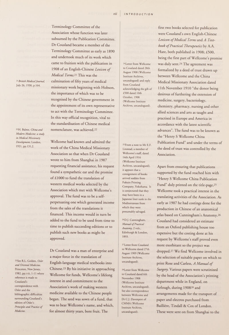 21 British Medical Journal, July 26, 1930, p.164. 22 H. Balme, China and Modern Medicine: a study in Medical Missionary Development, London, 1921, pp.131,2. 23 See R.L. Golden, Osier and Oriental Medicine, Princeton, New Jersey, 1982, pp.i-iii, 1-11 where reference is made to Cousland's correspondence with Osier and the bibliographic difficulties surrounding Cousland's edition of Osier's Principles and Practice of Medicine. Terminology Committee of the Association whose function was later subsumed by the Publication Committee. Dr Cousland became a member of the Terminology Committee as early as 1890 and undertook much of its work which came to fruition with the publication in 1908 of an English-Chinese Lexicon of Medical Terms. lx This was the culmination of fifty years of medical missionary work beginning with Hobson, the importance of which was to be recognised by the Chinese government in the appointment of its own representative to act with the Terminology Committee. In this way official recognition, vital to the standardisation of Chinese medical nomenclature, was achieved. 22 Wellcome had known and admired the work of the China Medical Missionary Association so that when Dr Cousland wrote to him from Shanghai in 1907 requesting financial assistance, his request found a sympathetic ear and the promise of £1000 to fund the translation of western medical works selected by the Association which met with Wellcome's approval. The fund was to be a self- perpetuating one which generated income from the sales of the translations it financed. This income would in turn be added to the fund to be used from time to time to publish succeeding editions or to publish such new books as might be approved. Dr Cousland was a man of enterprise and a major force in the translation of English-language medical textbooks into Chinese. 23 By his initiative in approaching Wellcome for funds, Wellcome's lifelong interest in and commitment to the Association's work of making western medicine available to the Chinese people began. The seed was sown of a fund, that was to bear Wellcome's name, and which, for almost thirty years, bore fruit. The 24 Letter from Wellcome to Cousland dated 28th August 1908 (Wellcome Institute Archives, uncatalogued) and reply from Cousland acknowledging the gift of £500 dated 10th October, 1908 (Wellcome Institute Archives, uncatalogued). 25 From a note to Mr E.F. Linstead, a member of Wellcome's staff, dated 14th April 1916 (Wellcome Institute Archives, uncatalogued), it appears that a consignment of books arrived sodden from Fukuin Printing Company, Yokohama. It is conjectured that they may have been in a Japanese liner sunk in the Mediterranean from which they were presumably salvaged. 26 D.J. Cunningham, Manual of Practical Anatomy, 2 vols., Edinburgh & London, 1893. 27 Letter from Cousland to Wellcome dated 27th August 1909 (Wellcome Institute Archives, uncatalogued). 28 Letter from Wellcome to Cousland dated 6th November 1908 (Wellcome Institute Archives, uncatalogued). See also correspondence between Wellcome and Dr C.J. Davenport of CMMA (Wellcome Institute Archives, uncatalogued). first two books selected for publication were Cousland's own English-Chinese Lexicon of Medical Terms and A Text book of Practical Therapeutics by A.A. Hare, both published in 1908; £500, being the first part of Wellcome's promise was duly sent. 24 The agreement was formalized by a deed of trust drawn up between Wellcome and the China Medical Missionary Association dated 11th November 1910 the donor being desirous of furthering the extension of medicine, surgery, bacteriology, chemistry, pharmacy, nursing and other allied sciences and arts as taught and practised in Europe and America in accordance with the latest scientific advances. The fund was to be known as the Henry S Wellcome China Publication Fund and under the terms of the deed of trust was controlled by the Association. Apart from ensuring that publications supported by the fund reached him with Henry S Wellcome China Publication Fund duly printed on the title-page, 25 Wellcome took a practical interest in the translating activities of the Association. As early as 1907 he had costings done for the production in Chinese of an anatomical atlas based on Cunningham's Anatomy. 26 Cousland had considered an estimate from an Oxford publishing house too expensive but the costing done at his request by Wellcome's staff proved even more exorbitant so the project was dropped. 27 We find Wellcome involved in the selection of suitable paper on which to print Rose and Carless, A Manual of Surgery. Various papers were scrutinized by the head of the Association's printing department while in England, on furlough, during 1908 28 and arrangements made for the transport of paper and electros purchased from Baillière, Tindall & Cox of London. These were sent on from Shanghai to the