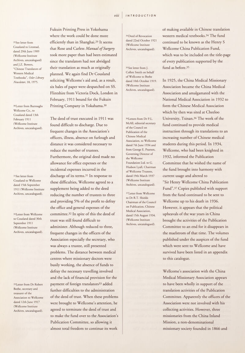 29 See letter from Cousland to Linstead, dated 29th June 1909 (Wellcome Institute Archives, uncatalogued) and J.Z. Bowers, Chinese Translators of Western Medical Textbooks, Osier Library Newsletter, 18, 1975. 30 Letter from Burroughs Wellcome Co., to Cousland dated 13th February 1911 (Wellcome Institute Archives, uncatalogued). 3 'See letter from Cousland to Wellcome dated 15 th September 1911 (Wellcome Institute Archives, uncatalogued). 32 Letter from Wellcome to Cousland dated 30th September 1911 (Wellcome Institute Archives, uncatalogued). 33 Letter from Dr Robert Beebe, secretary and treasurer of the Association to Wellcome dated 12 th June 1917 (Wellcome Institute Archives, uncatalogued). Fukuin Printing Press in Yokohama where the work could be done more efficiently than in Shanghai. 25 It seems that Rose and Carless Manual of Surgery took more paper than had been estimated since the translators had not abridged their translation as much as originally planned. We again find Dr Cousland soliciting Wellcome's aid and, as a result, six bales of paper were despatched on SS. Flintshire from Victoria Dock, London in February, 1911 bound for the Fukuin Printing Company in Yokahama. 30 The deed of trust executed in 1911 was found difficult to discharge. Due to frequent changes in the Association's officers, illness, absence on furlough and distance it was considered necessary to reduce the number of trustees. Furthermore, the original deed made no allowance for office expenses or the incidental expenses incurred in the discharge of its terms. 31 In response to these difficulties, Wellcome agreed to a supplement being added to the deed reducing the number of trustees to three and providing 5% of the profit to defray the office and general expenses of the committee. 32 In spite of this the deed of trust was still found difficult to administer. Although reduced to three, frequent changes in the officers of the Association especially the secretary, who was always a trustee, still presented problems. The distance between medical centres where missionary doctors were busily working, the absence of funds to defray the necessary travelling involved and the lack of financial provision for the payment of foreign translators 33 added further difficulties to the administration of the deed of trust. When these problems were brought to Wellcome's attention, he agreed to terminate the deed of trust and to make the fund over to the Association's Publication Committee, so allowing it almost total freedom to continue its work 34 Deed of Revocation dated 22nd October 1921 (Wellcome Institute Archives, uncatalogued). 35 See letter from J. Collett Smith on behalf of Wellcome to Beebe dated 10th October 1919. (Wellcome Institute Archives, uncatalogued). 36 Letters from Dr P.L. McAIl, editorial secretary of the Council on Publication of the Chinese Medical Association, to Wellcome dated 7th June 1934 and from George E. Pearson, Governing Director of the Wellcome Foundation Ltd. to G. Hudson Lyall, Chairman of Wellcome Trustees, dated 19th March 1937 (Wellcome Institute Archives, uncatalogued). 37 Letter from Wellcome to Dr R.T. Shields Chairman of the Council on Publication, Chinese Medical Association, dated 15th August 1934. (Wellcome Institute Archives, uncatalogued). of making available in Chinese translation western medical textbooks. 34 The fund continued to be known as the Henry S Wellcome China Publication Fund, which was to be included on the title-page of every publication supported by the fund as before. 35 In 1925, the China Medical Missionary Association became the China Medical Association and amalgamated with the National Medical Association in 1932 to form the Chinese Medical Association which by then was sited at Cheeloo University, Tsinan. 30 The work of the fund continued to provide medical instruction through its translations to an increasing number of Chinese medical students during this period. In 1934, Wellcome, who had been knighted in 1932, informed the Publication Committee that he wished the name of the fund brought into harmony with current usage and altered to Sir Henry Wellcome China Publication Fund. 37 Copies published with support from the fund continued to be sent to Wellcome up to his death in 1936. However, it appears that the political upheavals of the war years in China brought the activities of the Publication Committee to an end for it disappears in the maelstrom of that time. The volumes published under the auspices of the fund which were sent to Wellcome and have survived have been listed in an appendix to this catalogue. Wellcome's association with the China Medical Missionary Association appears to have been wholly in support of the translation activities of the Publication Committee. Apparently the officers of the Association were not involved with his collecting activities. However, three missionaries from the China Inland Mission, a non-denominational missionary society founded in 1866 and