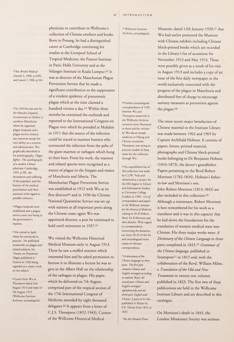 62 See British Medical Journal, Ê 1960, p.429f., and Lancet, I, 1960, p.34l. 63 In 1910 he was sent by the Manchu Imperial Government to Harbin in northern Manchuria where he organised plague hospitals and a plague service without any resources except his own ability as a scientist and administrator. Wu graphically described in his autobiography, Plague fighter. The autobiography of a modern Chinese physician, Cambridge, 1959, p.5ff., the devastation and suffering of the populace, and the bravery of the medical practitioners and their assistants with regard to possible infection. 64 Plague hospitals were established and a plague service came into being at the government's expense. 65 He retired to Ipoh where he continued to practise. He published extensively on plague and related subjects, his Treatise on Pneumonic Plague published in Geneva in 1926 being regarded as a classic work on the subject. 66 Letter from Wu to Thompson dated 2nd August 1913 and reply of 5 th August 1913 (Wellcome Institute Archives, uncatalogued). physician to contribute to Wellcome's collection of Chinese artefacts and books. Born in Penang, he had a distinguished career at Cambridge continuing his studies at the Liverpool School of Tropical Medicine, the Pasteur Institute in Paris, Halle University and at the Selangor Institute in Kuala Lumpur. 62 It was as director of the Manchurian Plague Prevention Service that he made a significant contribution to the suppression of a virulent epidemic of pneumonic plague which at the time claimed a hundred victims a day.63 Within three months he contained the outbreak and reported to the International Congress on Plague over which he presided at Mukden in 1911 that the source of the infection could be traced to marmot hunters who contracted the infection from the pelts of the giant marmot or tarbagon which hung in their huts. From his work, the marmot and related species were recognised as a source of plague in the Steppes and wastes of Manchuria and Siberia. The Manchurian Plague Prevention Service was established in 1912 with Wu as its first director 64 and in 1930 the Chinese National Quarantine Service was set up with stations at all important ports along the Chinese coast; again Wu was appointed director, a post he continued to hold until retirement in 1937. 65 Wu visited the Wellcome Historical Medical Museum early in August 1913. There he saw a stuffed marmot which interested him and he asked permission to borrow it to illustrate a lecture he was to give in the Albert Hall on the relationship of the tarbagan to plague. His paper, which he delivered on 7th August, comprised part of the tropical section of the 17th International Congress of Medicine attended by eight thousand delegates. 66 It appears from a letter of C.J.S. Thompson (1852-1943), Curator of the Wellcome Historical Medical 67 Wellcome Institute Archives, uncatalogued. 68 Further uncatalogued correspondence of 1920 between Wu and Thompson preserved in the Wellcome Archives concerns items illustrated in three articles, written by Wu about temple medicine in Peking and Chinese mummies. Thompson was trying to procure models of these items for the collection through Wu. 69 An unpublished list of this collection was made by C.J.W. Peck and submitted as a project for the MA degree in Library and Information Studies at University College London in 1990 - List of correspondence and papers in the Wellcome Institute for the History of Medicine relating to Dr B Hobson, Revd. Dr R Morrison and their families. With regard to correspondence concerning the donation, see items 20-23 of the list and uncatalogued xerox copies of relevant correspondence. 70 A dictionary of the Chinese language in three parts. The first part contains Chinese and English arranged according to radicals [keys]; the second part, Chinese and English arranged alphabetically and the third part, English and Chinese. 3 parts in 6 vols., published in Macao by P.P. Thorns from 1815 to 1823. 71 By the Mission Press. Museum, dated 12th January 1920, 67 that Wu had earlier presented the Museum with Chinese exhibits including Chinese block-printed books which are recorded in the Library's list of accessions for November 1913 and May 1914. These were possibly given as a result of his visit in August 1913 and includes a copy of an issue of the first daily newspaper in the world exclusively concerned with the progress of the plague in Manchuria and distributed free of charge to encourage sanitary measures as prevention against the plague. 68 The most recent major benefaction of Chinese material to the Institute Library was made between 1962 and 1965 by Captain Archibald Hobson. It consists of papers, letters, printed material, photographs and Chinese block-printed books belonging to Dr Benjamin Hobson (1816-1873), the donor's grandfather. Papers pertaining to the Revd Robert Morrison (1782-1834), Hobson's father- in-law and Morrison's son, John Robert Morrison (1814-1843) are also included in this collection. 65 Although a missionary, Robert Morrison is best remembered for his work as a translator and it was in this capacity that he laid down the foundations for the translation of western medical texts into Chinese. His three major works were: A Dictionary of the Chinese Language in three parts completed in 1823, 70 Grammar of the Chinese language, published in Serampore 71 in 1815 and, with the collaboration of the Revd. William Milne, a Translation of the Old and New Testaments in twenty-one volumes published in 1823. The first two of these publications are held in the Wellcome Institute Library and are described in this catalogue. On Morrison's death in 1843, the London Missionary Society was anxious