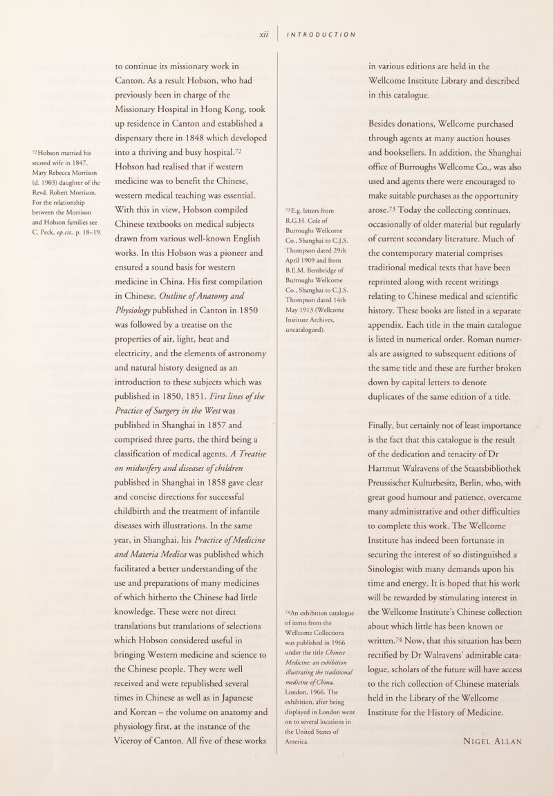 72 Hobson married his second wife in 1847, Mary Rebecca Morrison (d. 1903) daughter of the Revd. Robert Morrison. For the relationship between the Morrison and Hobson families see C. Peck, op.cit., p. 18-19. to continue its missionary work in Canton. As a result Hobson, who had previously been in charge of the Missionar)' Hospital in Hong Kong, took up residence in Canton and established a dispensary there in 1848 which developed into a thriving and busy hospital. 72 Hobson had realised that if western medicine was to benefit the Chinese, western medical teaching was essential. With this in view, Hobson compiled Chinese textbooks on medical subjects drawn from various well-known English works. In this Hobson was a pioneer and ensured a sound basis for western medicine in China. His first compilation in Chinese, Outline of Anatomy and Physiology published in Canton in 1850 was followed by a treatise on the properties of air, light, heat and electricity, and the elements of astronomy and natural history designed as an introduction to these subjects which was published in 1850, 1851. First lines of the Practice of Surgery in the Westvjus published in Shanghai in 1857 and comprised three parts, the third being a classification of medical agents. A Treatise on midwifery and diseases of children published in Shanghai in 1858 gave clear and concise directions for successful childbirth and the treatment of infantile diseases with illustrations. In the same year, in Shanghai, his Practice of Medicine and Materia Medica was published which facilitated a better understanding of the use and preparations of many medicines of which hitherto the Chinese had little knowledge. These were not direct translations but translations of selections which Hobson considered useful in bringing Western medicine and science to the Chinese people. They were well received and were republished several times in Chinese as well as in Japanese and Korean - the volume on anatomy and physiology first, at the instance of the Viceroy of Canton. All five of these works in various editions are held in the Wellcome Institute Library and described in this catalogue. 73 E.g. letters from R.G.H. Cole of Burroughs Wellcome Co., Shanghai to C.J.S. Thompson dated 29th April 1909 and from B.E.M. Bembridge of Burroughs Wellcome Co., Shanghai to C.J.S. Thompson dated 14th May 1913 (Wellcome Institute Archives, uncatalogued). Besides donations, Wellcome purchased through agents at many auction houses and booksellers. In addition, the Shanghai office of Burroughs Wellcome Co., was also used and agents there were encouraged to make suitable purchases as the opportunity arose. 73 Today the collecting continues, occasionally of older material but regularly of current secondary literature. Much of the contemporary material comprises traditional medical texts that have been reprinted along with recent writings relating to Chinese medical and scientific history. These books are listed in a separate appendix. Each title in the main catalogue is listed in numerical order. Roman numer als are assigned to subsequent editions of the same title and these are further broken down by capital letters to denote duplicates of the same edition of a title. 74 An exhibition catalogue of items from the Wellcome Collections was published in 1966 under the title Chinese Medicine: an exhibition illustrating the traditional medicine of China, London, 1966. The exhibition, after being displayed in London went on to several locations in the United States of America. Finally, but certainly not of least importance is the fact that this catalogue is the result of the dedication and tenacity of Dr Hartmut Walravens of the Staatsbibliothek Preussischer Kulturbesitz, Berlin, who, with great good humour and patience, overcame many administrative and other difficulties to complete this work. The Wellcome Institute has indeed been fortunate in securing the interest of so distinguished a Sinologist with many demands upon his time and energy. It is hoped that his work will be rewarded by stimulating interest in the Wellcome Institute's Chinese collection about which little has been known or written. 74 Now, that this situation has been rectified by Dr Walravens' admirable cata logue, scholars of the future will have access to the rich collection of Chinese materials held in the Library of the Wellcome Institute for the History of Medicine. Nigel Allan
